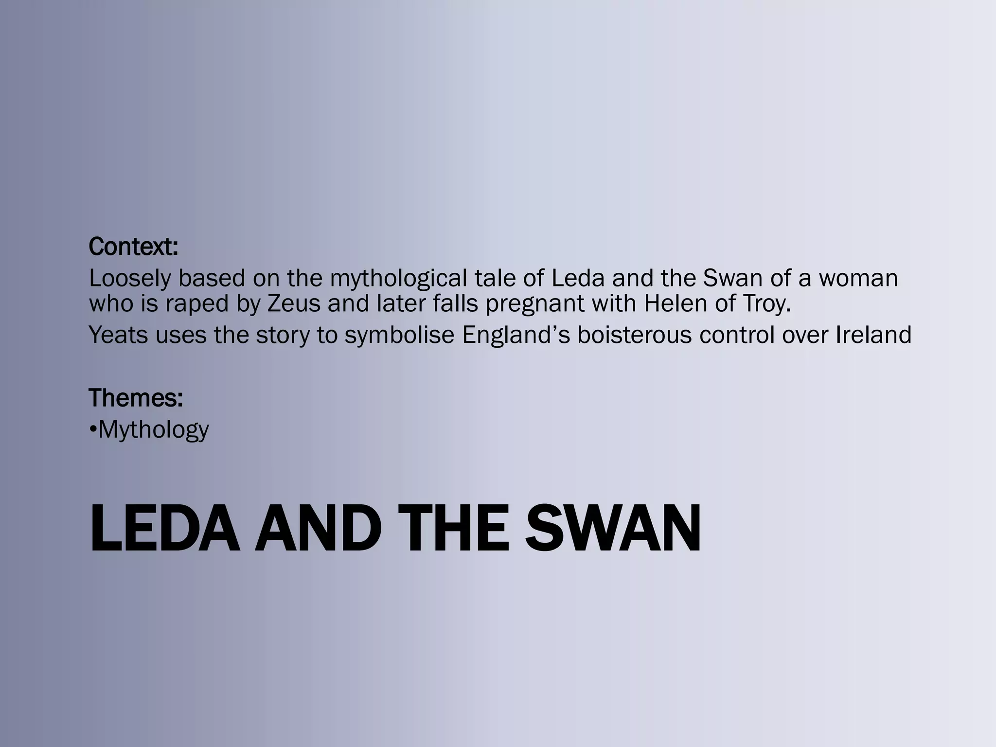 Context:
Loosely based on the mythological tale of Leda and the Swan of a woman
who is raped by Zeus and later falls pregnant with Helen of Troy.
Yeats uses the story to symbolise England‘s boisterous control over Ireland

Themes:
•Mythology



LEDA AND THE SWAN
 