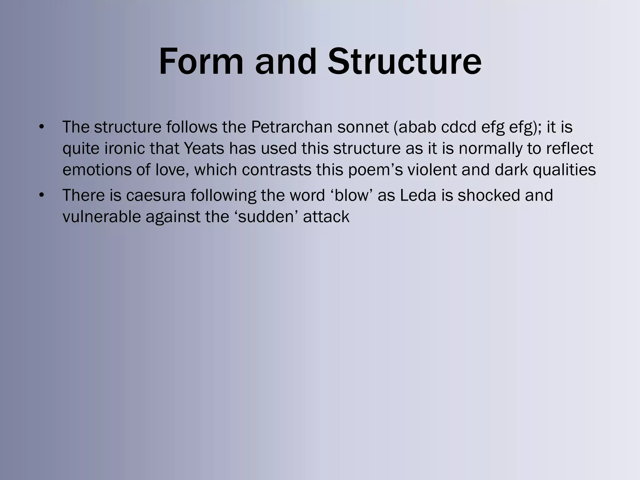 Form and Structure
• The structure follows the Petrarchan sonnet (abab cdcd efg efg); it is
  quite ironic that Yeats has used this structure as it is normally to reflect
  emotions of love, which contrasts this poem‘s violent and dark qualities
• There is caesura following the word ‗blow‘ as Leda is shocked and
  vulnerable against the ‗sudden‘ attack
 