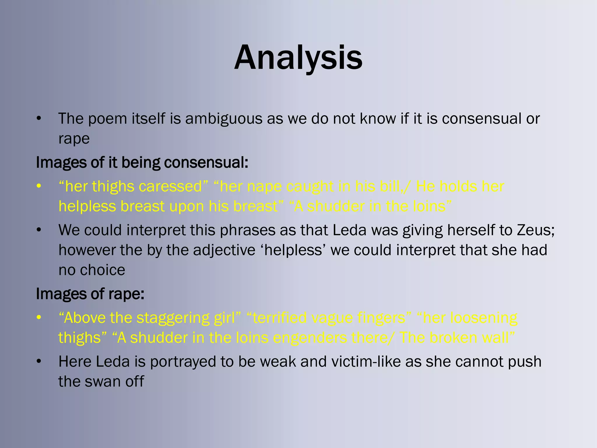Analysis
• The poem itself is ambiguous as we do not know if it is consensual or
   rape
Images of it being consensual:
• ―her thighs caressed‖ ―her nape caught in his bill,/ He holds her
   helpless breast upon his breast‖ ―A shudder in the loins‖
• We could interpret this phrases as that Leda was giving herself to Zeus;
   however the by the adjective ‗helpless‘ we could interpret that she had
   no choice
Images of rape:
• ―Above the staggering girl‖ ―terrified vague fingers‖ ―her loosening
   thighs‖ ―A shudder in the loins engenders there/ The broken wall‖
• Here Leda is portrayed to be weak and victim-like as she cannot push
   the swan off
 