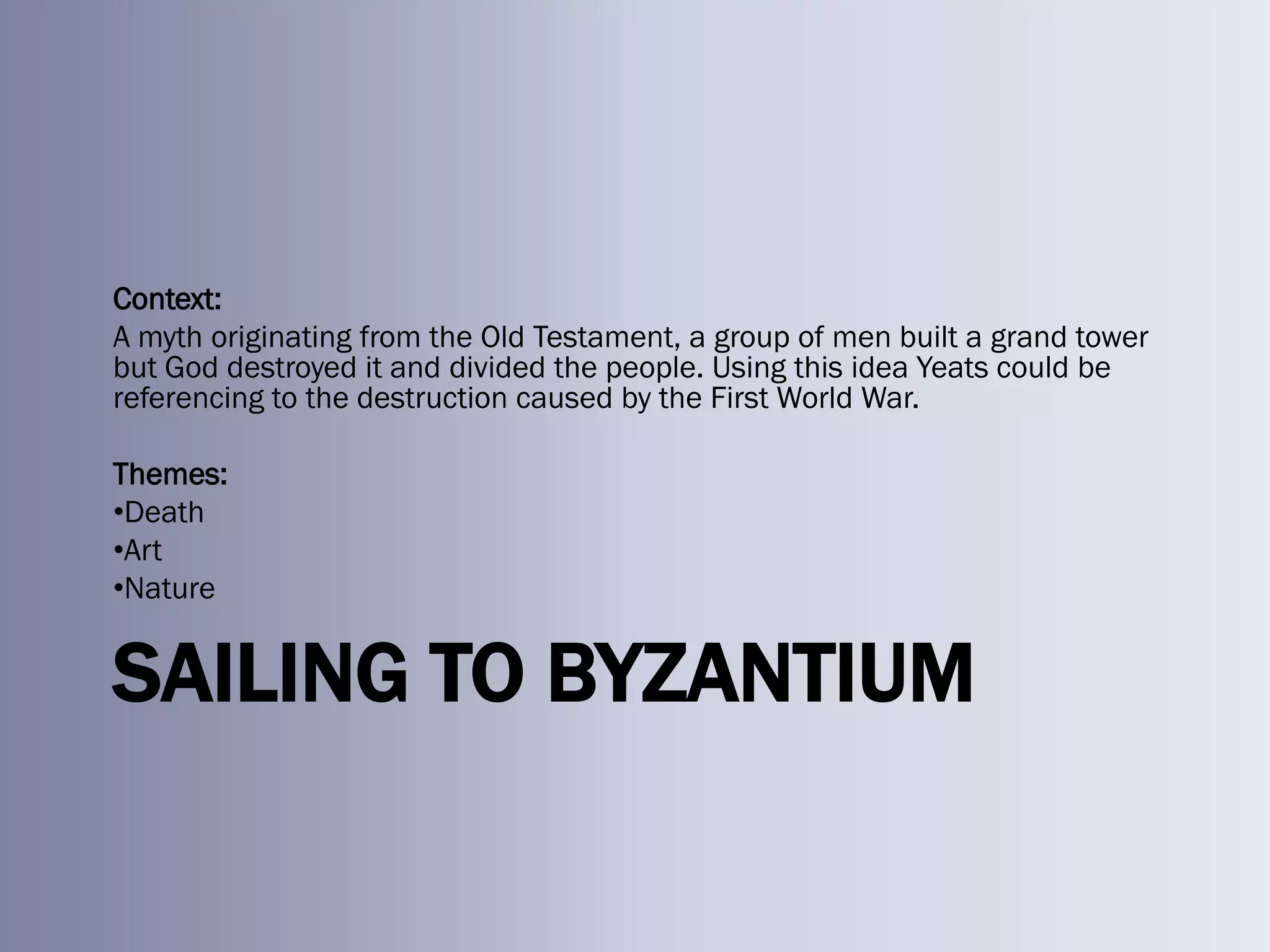 Context:
A myth originating from the Old Testament, a group of men built a grand tower
but God destroyed it and divided the people. Using this idea Yeats could be
referencing to the destruction caused by the First World War.

Themes:
•Death
•Art
•Nature


SAILING TO BYZANTIUM
 