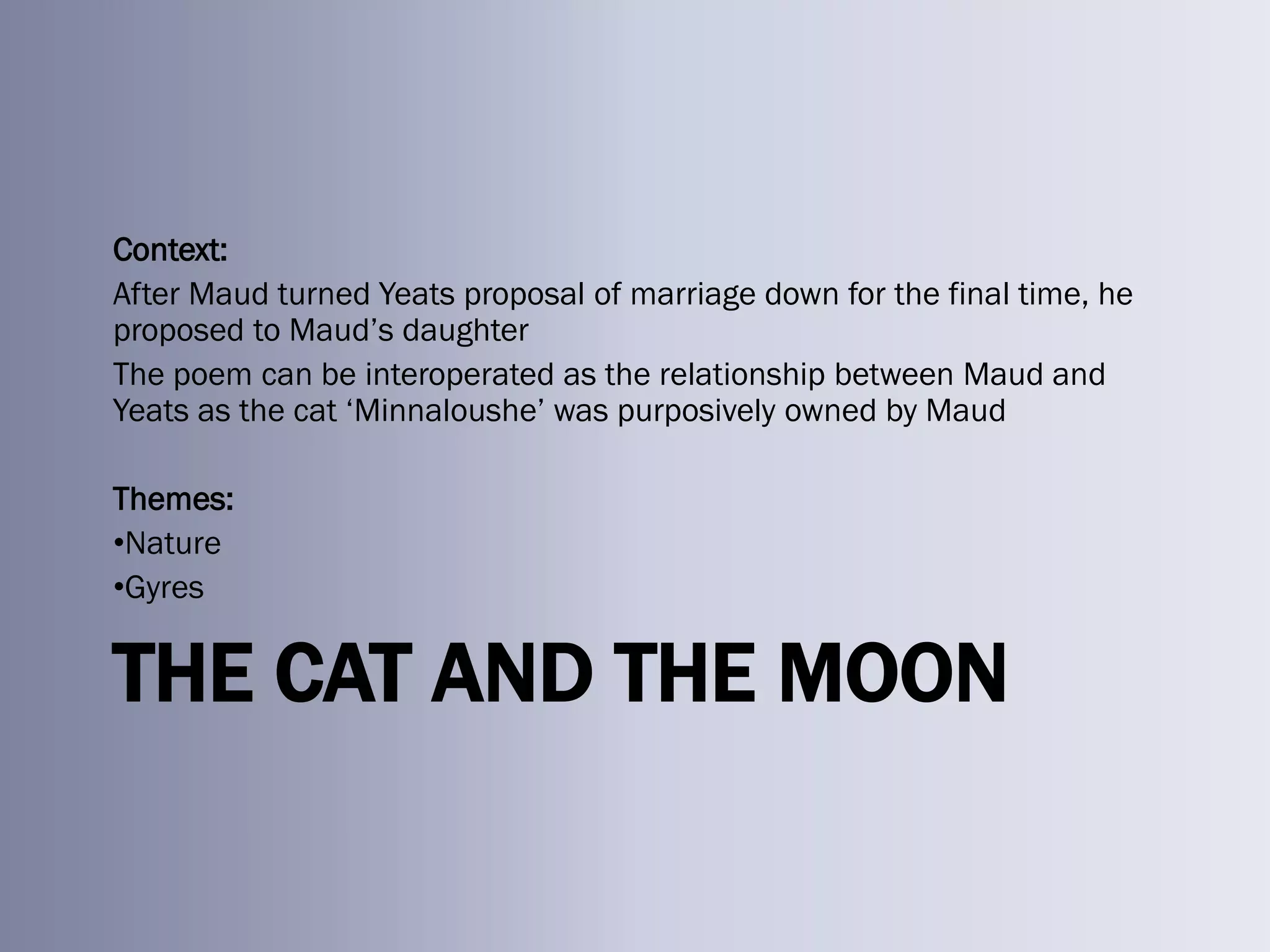 Context:
After Maud turned Yeats proposal of marriage down for the final time, he
proposed to Maud‘s daughter
The poem can be interoperated as the relationship between Maud and
Yeats as the cat ‗Minnaloushe‘ was purposively owned by Maud

Themes:
•Nature
•Gyres


THE CAT AND THE MOON
 