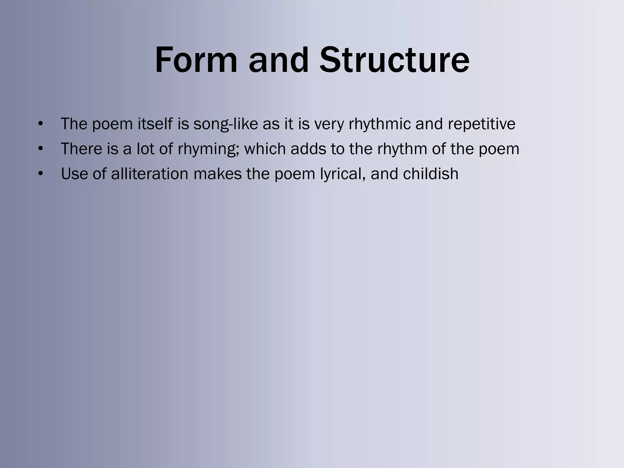 Form and Structure
• The poem itself is song-like as it is very rhythmic and repetitive
• There is a lot of rhyming; which adds to the rhythm of the poem
• Use of alliteration makes the poem lyrical, and childish
 