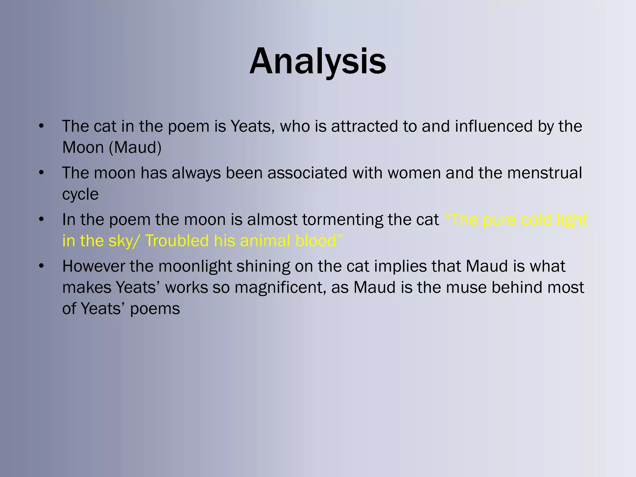Analysis
• The cat in the poem is Yeats, who is attracted to and influenced by the
  Moon (Maud)
• The moon has always been associated with women and the menstrual
  cycle
• In the poem the moon is almost tormenting the cat ―The pure cold light
  in the sky/ Troubled his animal blood‖
• However the moonlight shining on the cat implies that Maud is what
  makes Yeats‘ works so magnificent, as Maud is the muse behind most
  of Yeats‘ poems
 