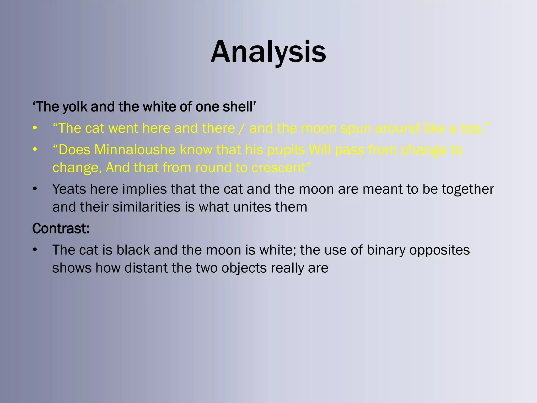 Analysis
‗The yolk and the white of one shell‘
• ―The cat went here and there / and the moon spun around like a top.‖
• ―Does Minnaloushe know that his pupils Will pass from change to
   change, And that from round to crescent‖
• Yeats here implies that the cat and the moon are meant to be together
   and their similarities is what unites them
Contrast:
• The cat is black and the moon is white; the use of binary opposites
   shows how distant the two objects really are
 
