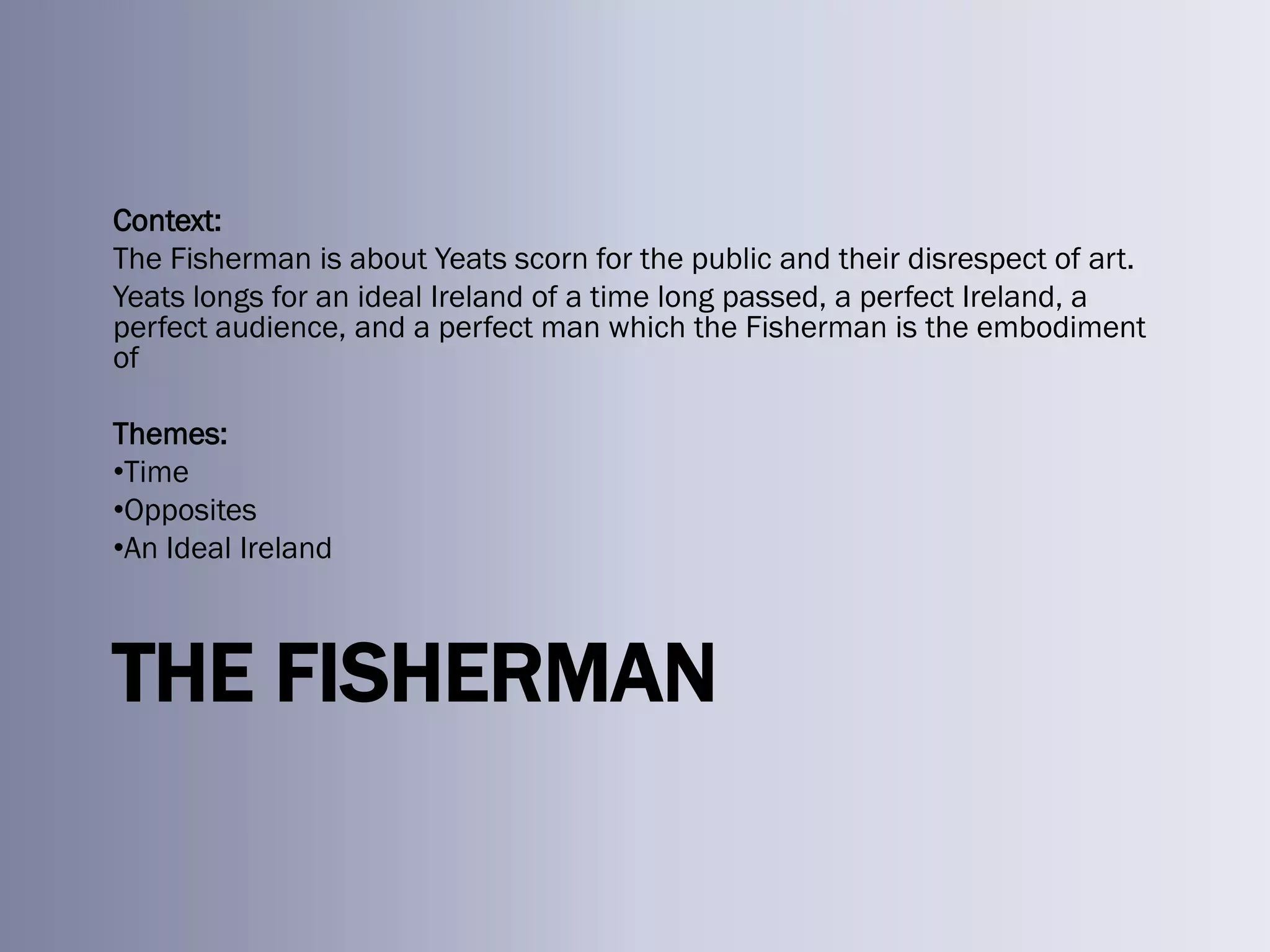 Context:
The Fisherman is about Yeats scorn for the public and their disrespect of art.
Yeats longs for an ideal Ireland of a time long passed, a perfect Ireland, a
perfect audience, and a perfect man which the Fisherman is the embodiment
of

Themes:
•Time
•Opposites
•An Ideal Ireland



THE FISHERMAN
 