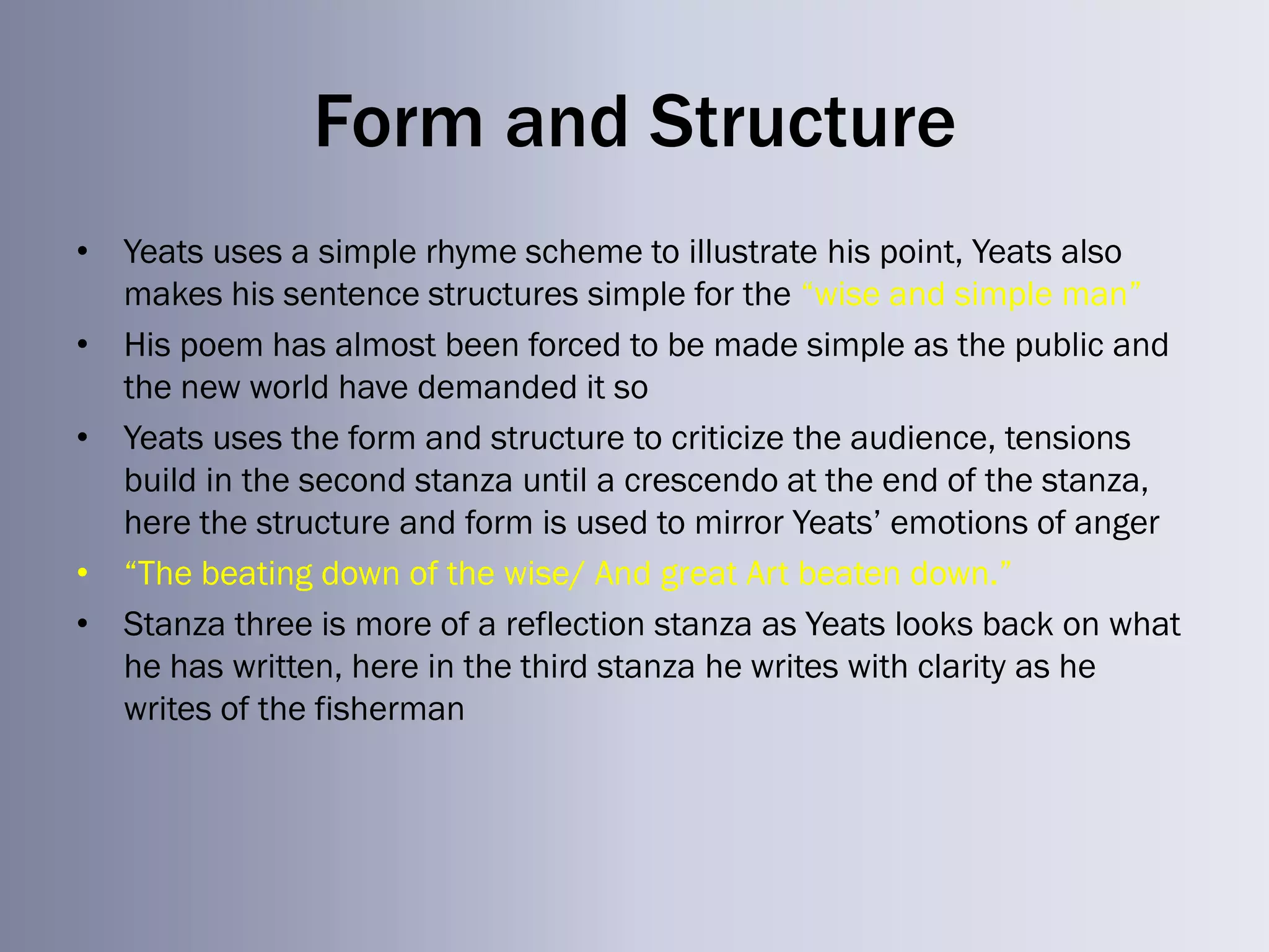 Form and Structure
• Yeats uses a simple rhyme scheme to illustrate his point, Yeats also
  makes his sentence structures simple for the ―wise and simple man‖
• His poem has almost been forced to be made simple as the public and
  the new world have demanded it so
• Yeats uses the form and structure to criticize the audience, tensions
  build in the second stanza until a crescendo at the end of the stanza,
  here the structure and form is used to mirror Yeats‘ emotions of anger
• ―The beating down of the wise/ And great Art beaten down.‖
• Stanza three is more of a reflection stanza as Yeats looks back on what
  he has written, here in the third stanza he writes with clarity as he
  writes of the fisherman
 