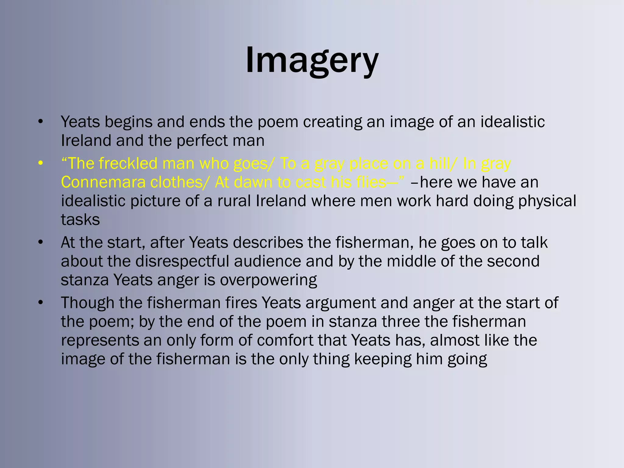 Imagery
• Yeats begins and ends the poem creating an image of an idealistic
  Ireland and the perfect man
• ―The freckled man who goes/ To a gray place on a hill/ In gray
  Connemara clothes/ At dawn to cast his flies—‖ –here we have an
  idealistic picture of a rural Ireland where men work hard doing physical
  tasks
• At the start, after Yeats describes the fisherman, he goes on to talk
  about the disrespectful audience and by the middle of the second
  stanza Yeats anger is overpowering
• Though the fisherman fires Yeats argument and anger at the start of
  the poem; by the end of the poem in stanza three the fisherman
  represents an only form of comfort that Yeats has, almost like the
  image of the fisherman is the only thing keeping him going
 