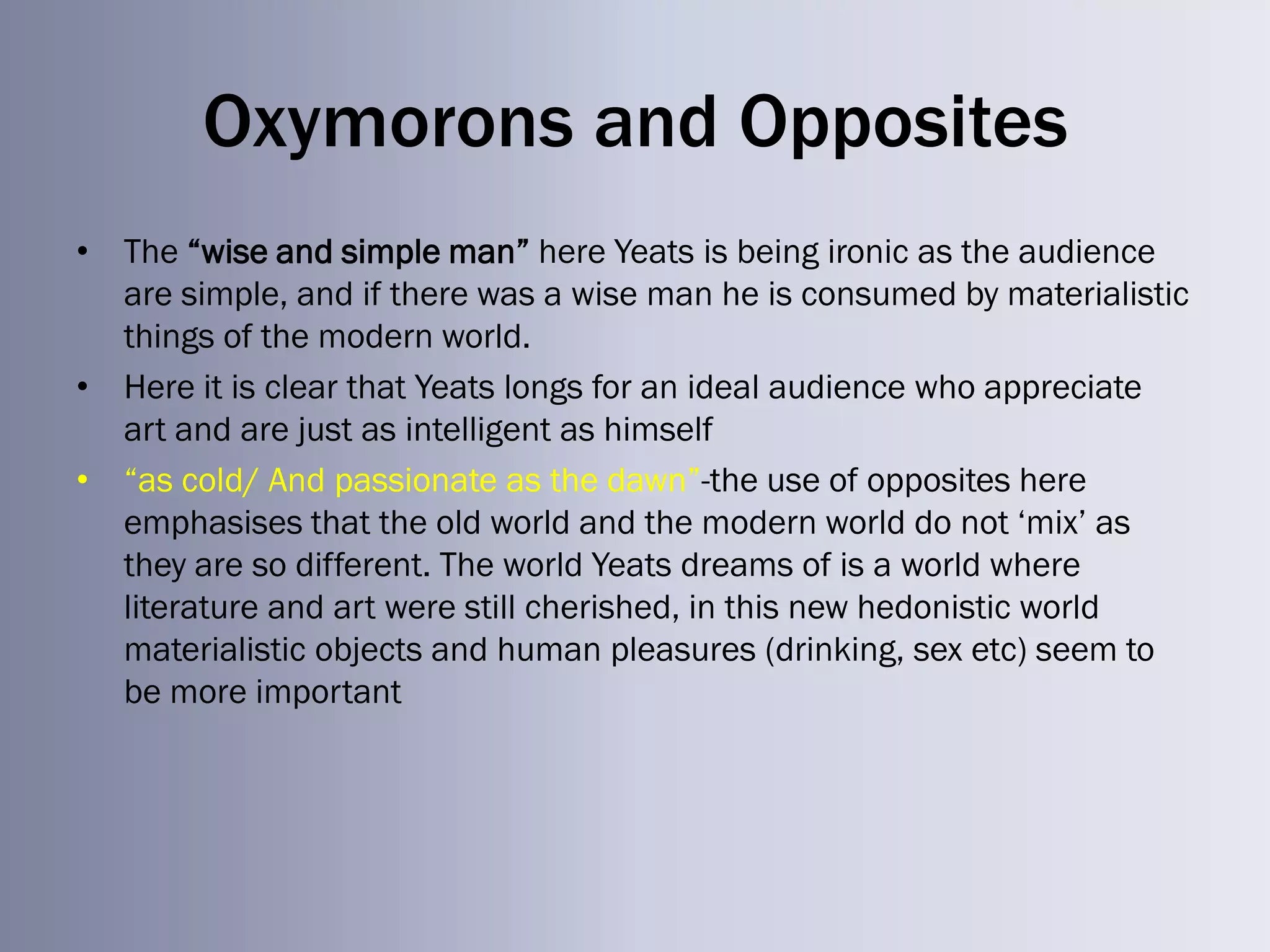 Oxymorons and Opposites
• The ―wise and simple man‖ here Yeats is being ironic as the audience
  are simple, and if there was a wise man he is consumed by materialistic
  things of the modern world.
• Here it is clear that Yeats longs for an ideal audience who appreciate
  art and are just as intelligent as himself
• ―as cold/ And passionate as the dawn‖-the use of opposites here
  emphasises that the old world and the modern world do not ‗mix‘ as
  they are so different. The world Yeats dreams of is a world where
  literature and art were still cherished, in this new hedonistic world
  materialistic objects and human pleasures (drinking, sex etc) seem to
  be more important
 
