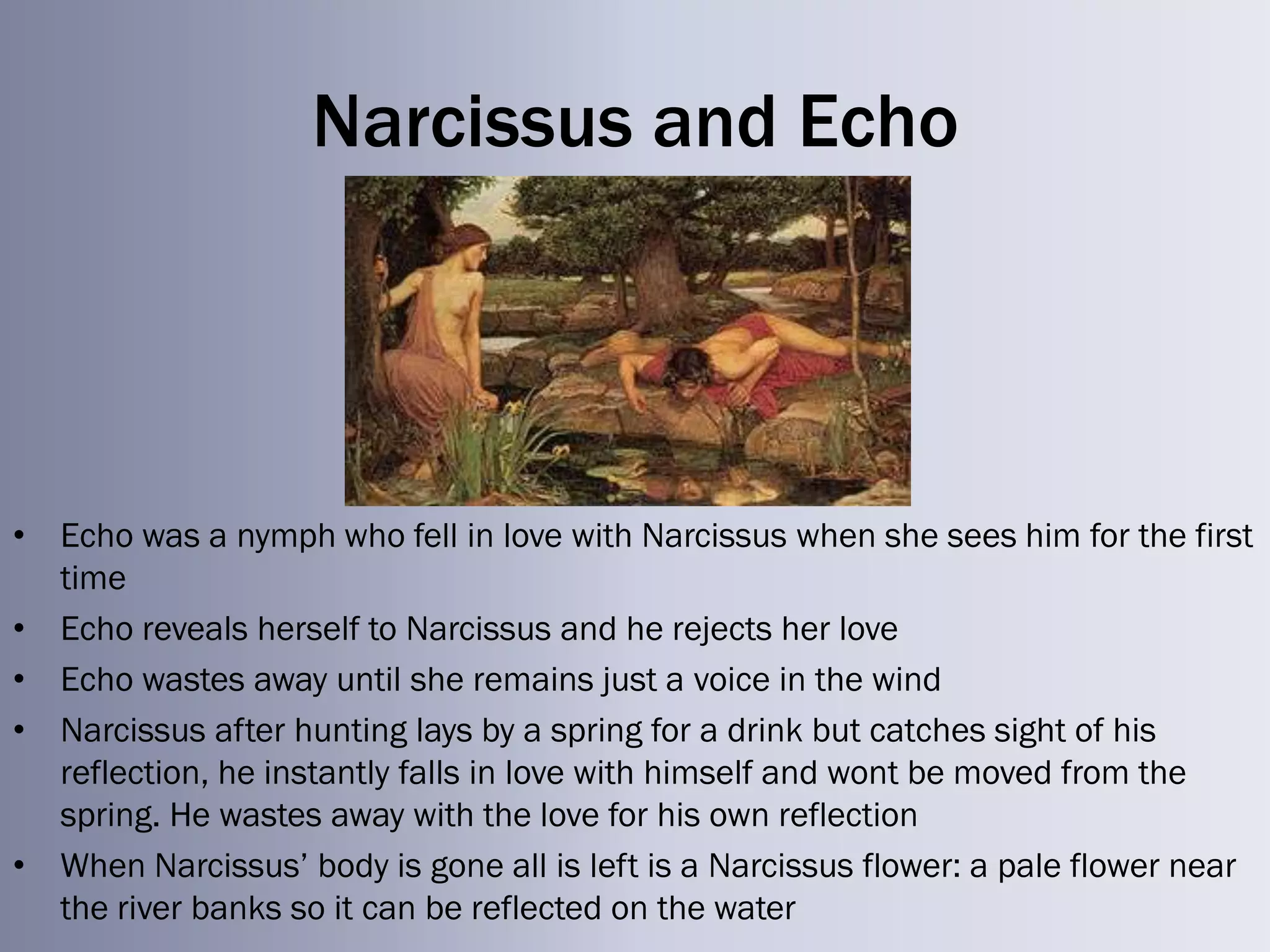 Narcissus and Echo




• Echo was a nymph who fell in love with Narcissus when she sees him for the first
  time
• Echo reveals herself to Narcissus and he rejects her love
• Echo wastes away until she remains just a voice in the wind
• Narcissus after hunting lays by a spring for a drink but catches sight of his
  reflection, he instantly falls in love with himself and wont be moved from the
  spring. He wastes away with the love for his own reflection
• When Narcissus‘ body is gone all is left is a Narcissus flower: a pale flower near
  the river banks so it can be reflected on the water
 