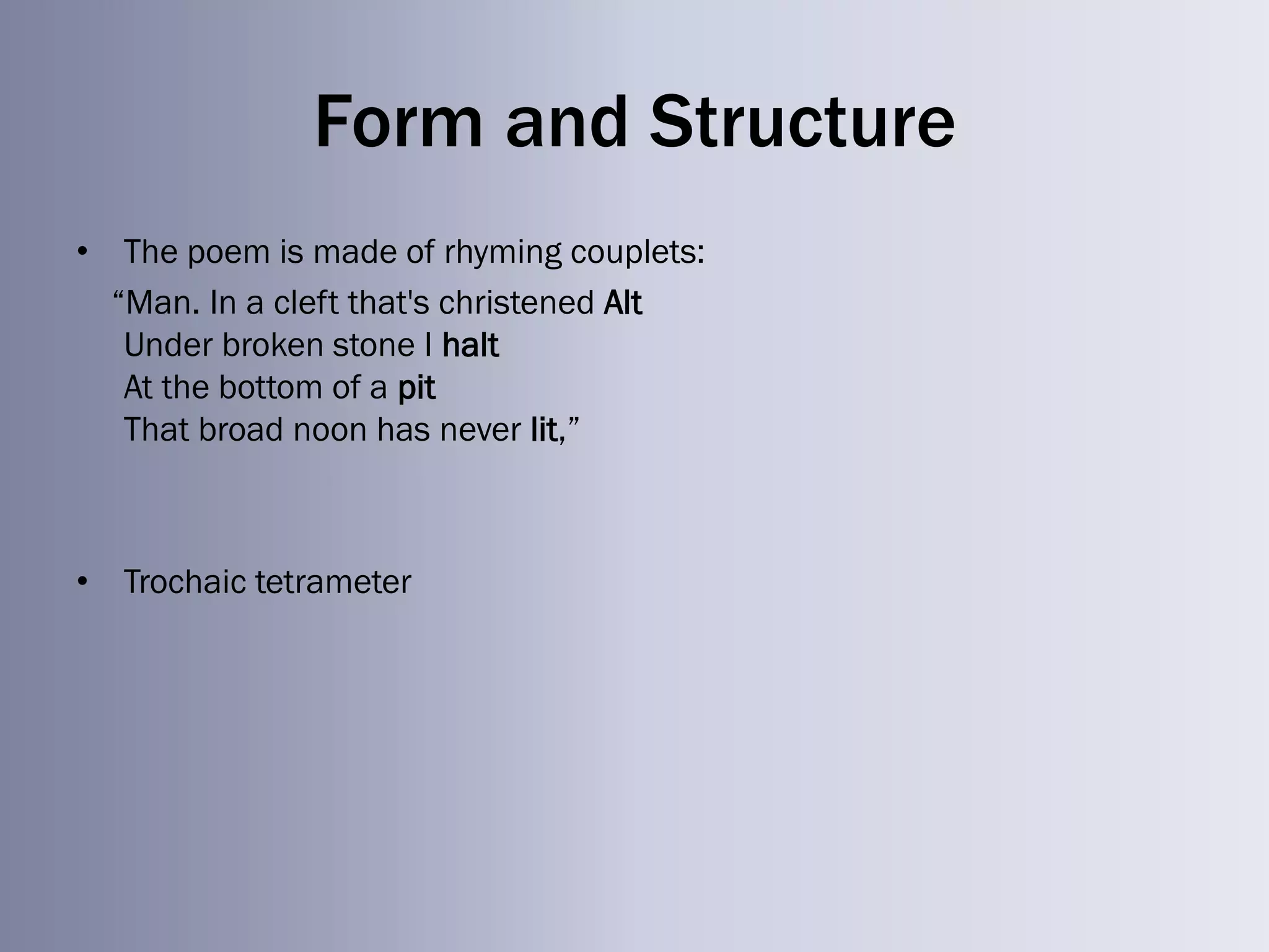 Form and Structure
• The poem is made of rhyming couplets:
  ―Man. In a cleft that's christened Alt
   Under broken stone I halt
   At the bottom of a pit
   That broad noon has never lit,‖



• Trochaic tetrameter
 