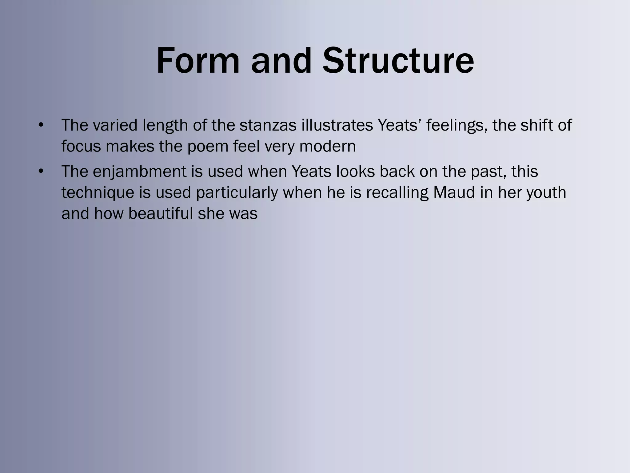 Form and Structure
• The varied length of the stanzas illustrates Yeats‘ feelings, the shift of
  focus makes the poem feel very modern
• The enjambment is used when Yeats looks back on the past, this
  technique is used particularly when he is recalling Maud in her youth
  and how beautiful she was
 