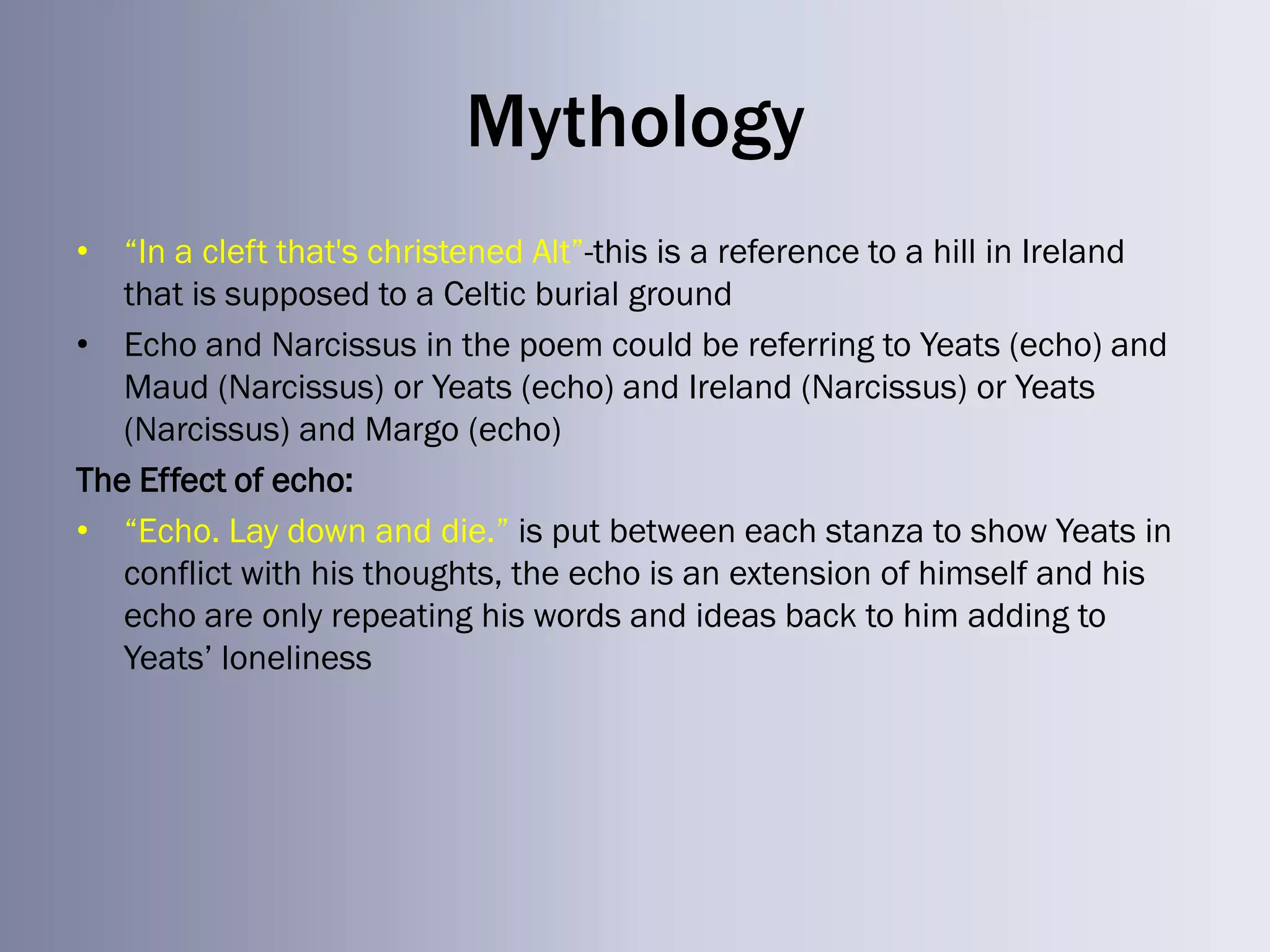 Mythology
• ―In a cleft that's christened Alt‖-this is a reference to a hill in Ireland
   that is supposed to a Celtic burial ground
• Echo and Narcissus in the poem could be referring to Yeats (echo) and
   Maud (Narcissus) or Yeats (echo) and Ireland (Narcissus) or Yeats
   (Narcissus) and Margo (echo)
The Effect of echo:
• ―Echo. Lay down and die.‖ is put between each stanza to show Yeats in
   conflict with his thoughts, the echo is an extension of himself and his
   echo are only repeating his words and ideas back to him adding to
   Yeats‘ loneliness
 