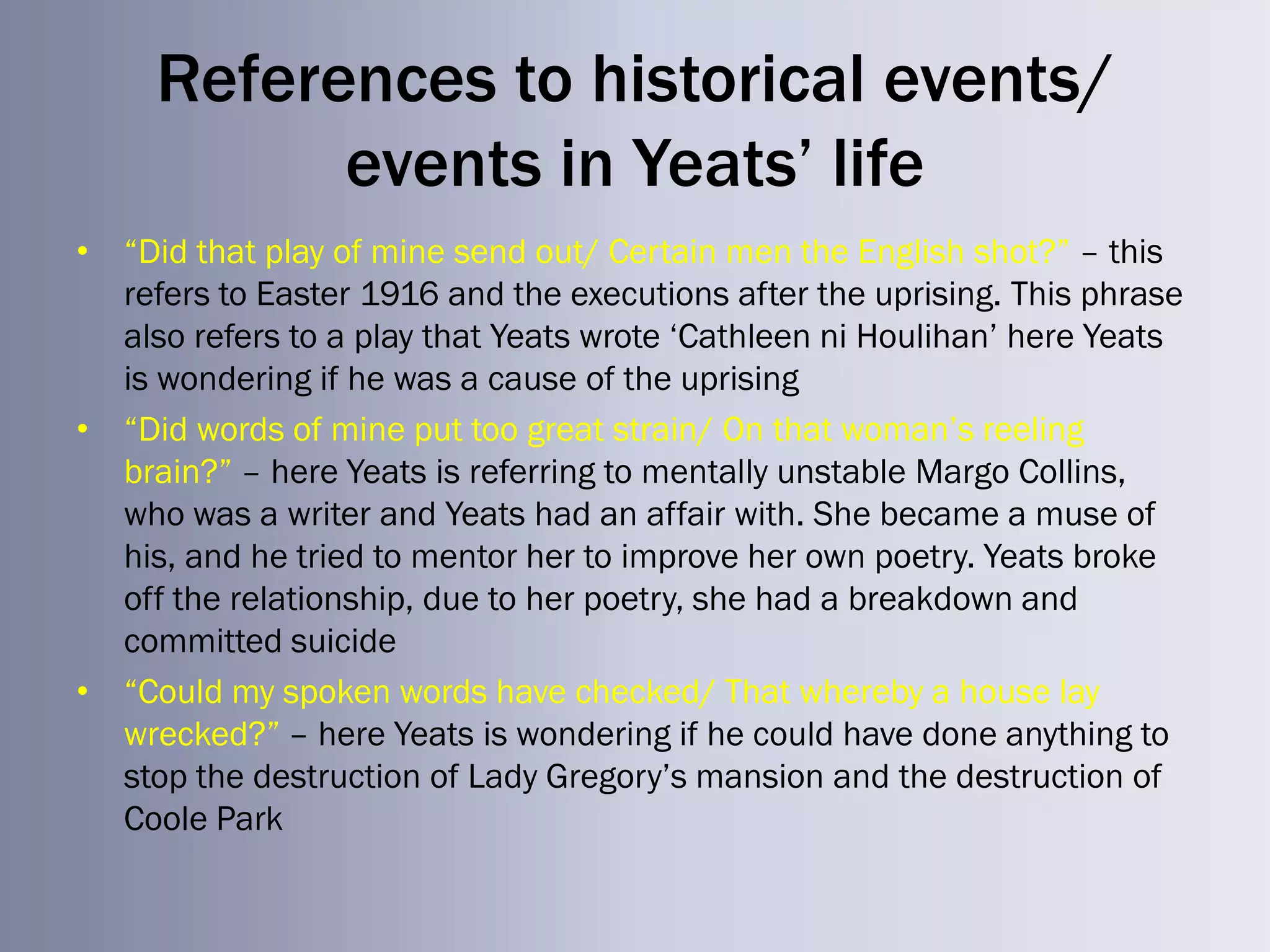 References to historical events/
           events in Yeats’ life
• ―Did that play of mine send out/ Certain men the English shot?‖ – this
  refers to Easter 1916 and the executions after the uprising. This phrase
  also refers to a play that Yeats wrote ‗Cathleen ni Houlihan‘ here Yeats
  is wondering if he was a cause of the uprising
• ―Did words of mine put too great strain/ On that woman‘s reeling
  brain?‖ – here Yeats is referring to mentally unstable Margo Collins,
  who was a writer and Yeats had an affair with. She became a muse of
  his, and he tried to mentor her to improve her own poetry. Yeats broke
  off the relationship, due to her poetry, she had a breakdown and
  committed suicide
• ―Could my spoken words have checked/ That whereby a house lay
  wrecked?‖ – here Yeats is wondering if he could have done anything to
  stop the destruction of Lady Gregory‘s mansion and the destruction of
  Coole Park
 