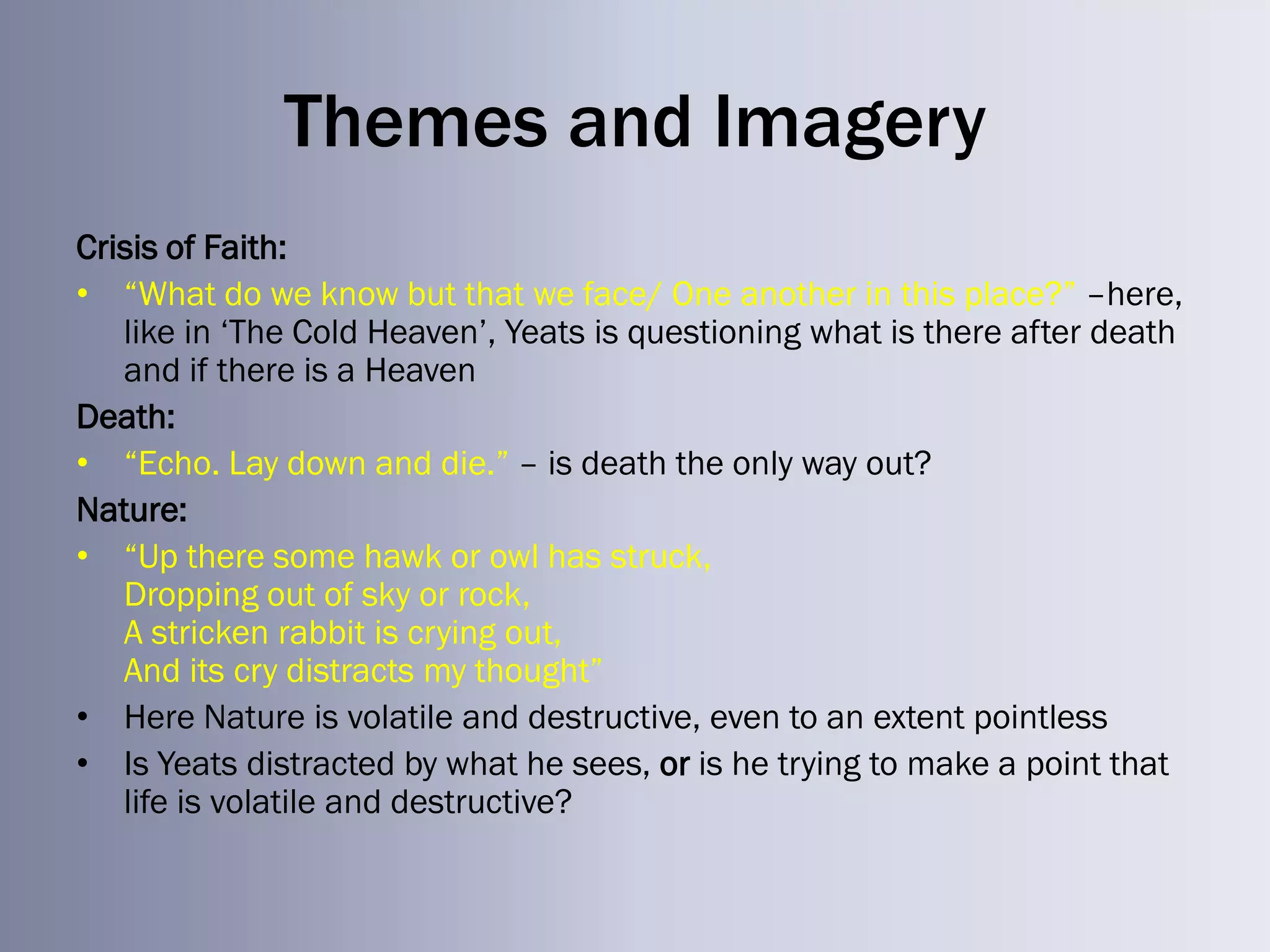 Themes and Imagery
Crisis of Faith:
• ―What do we know but that we face/ One another in this place?‖ –here,
   like in ‗The Cold Heaven‘, Yeats is questioning what is there after death
   and if there is a Heaven
Death:
• ―Echo. Lay down and die.‖ – is death the only way out?
Nature:
• ―Up there some hawk or owl has struck,
   Dropping out of sky or rock,
   A stricken rabbit is crying out,
   And its cry distracts my thought‖
• Here Nature is volatile and destructive, even to an extent pointless
• Is Yeats distracted by what he sees, or is he trying to make a point that
   life is volatile and destructive?
 