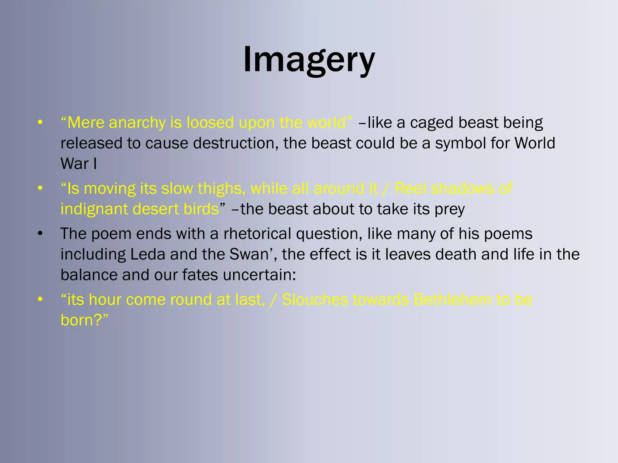 Imagery
• ―Mere anarchy is loosed upon the world‖ –like a caged beast being
  released to cause destruction, the beast could be a symbol for World
  War I
• ―Is moving its slow thighs, while all around it / Reel shadows of
  indignant desert birds‖ –the beast about to take its prey
• The poem ends with a rhetorical question, like many of his poems
  including Leda and the Swan‘, the effect is it leaves death and life in the
  balance and our fates uncertain:
• ―its hour come round at last, / Slouches towards Bethlehem to be
  born?‖
 