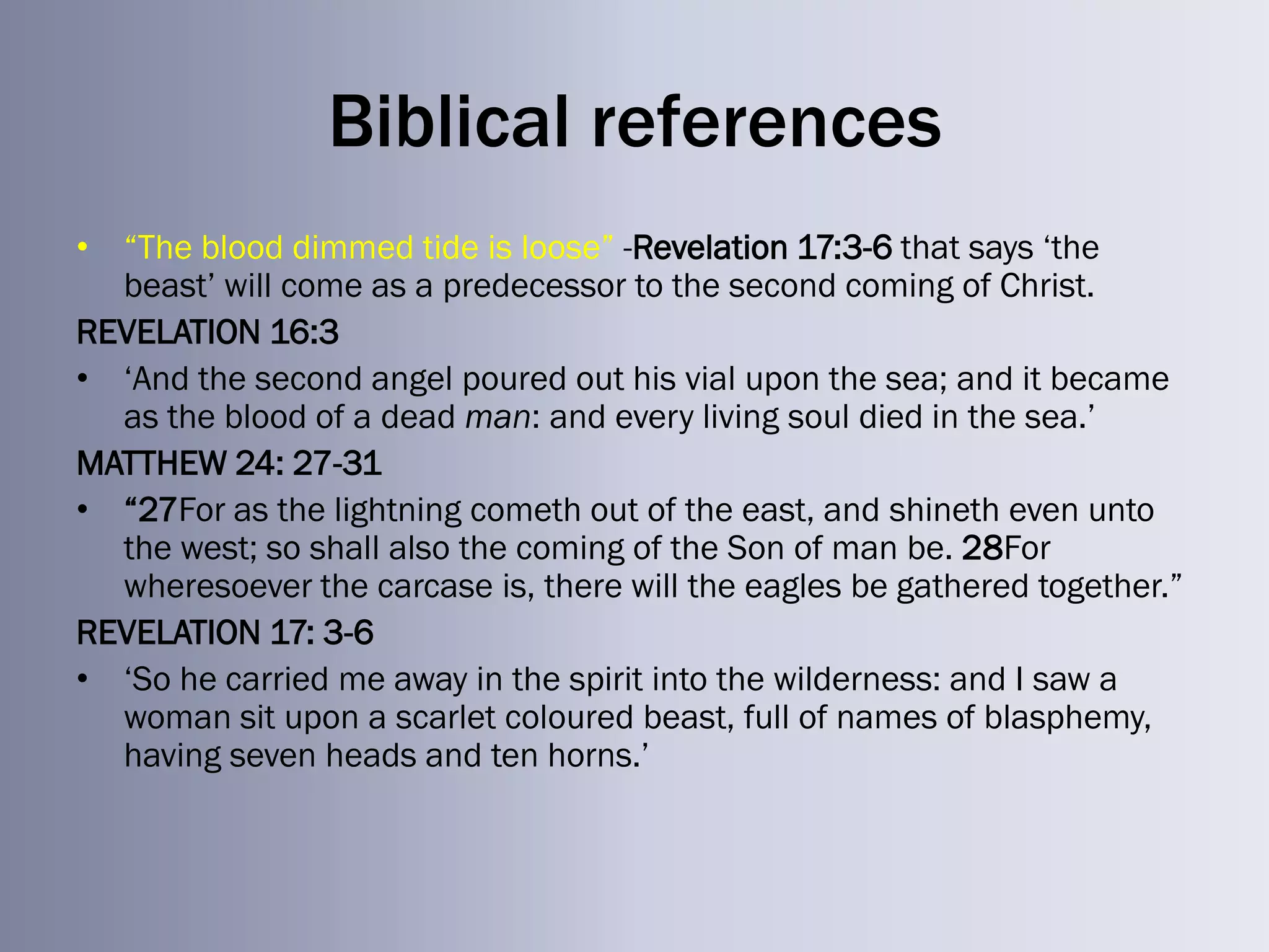 Biblical references
• ―The blood dimmed tide is loose‖ -Revelation 17:3-6 that says ‗the
  beast‘ will come as a predecessor to the second coming of Christ.
REVELATION 16:3
• ‗And the second angel poured out his vial upon the sea; and it became
  as the blood of a dead man: and every living soul died in the sea.‘
MATTHEW 24: 27-31
• ―27For as the lightning cometh out of the east, and shineth even unto
  the west; so shall also the coming of the Son of man be. 28For
  wheresoever the carcase is, there will the eagles be gathered together.‖
REVELATION 17: 3-6
• ‗So he carried me away in the spirit into the wilderness: and I saw a
  woman sit upon a scarlet coloured beast, full of names of blasphemy,
  having seven heads and ten horns.‘
 