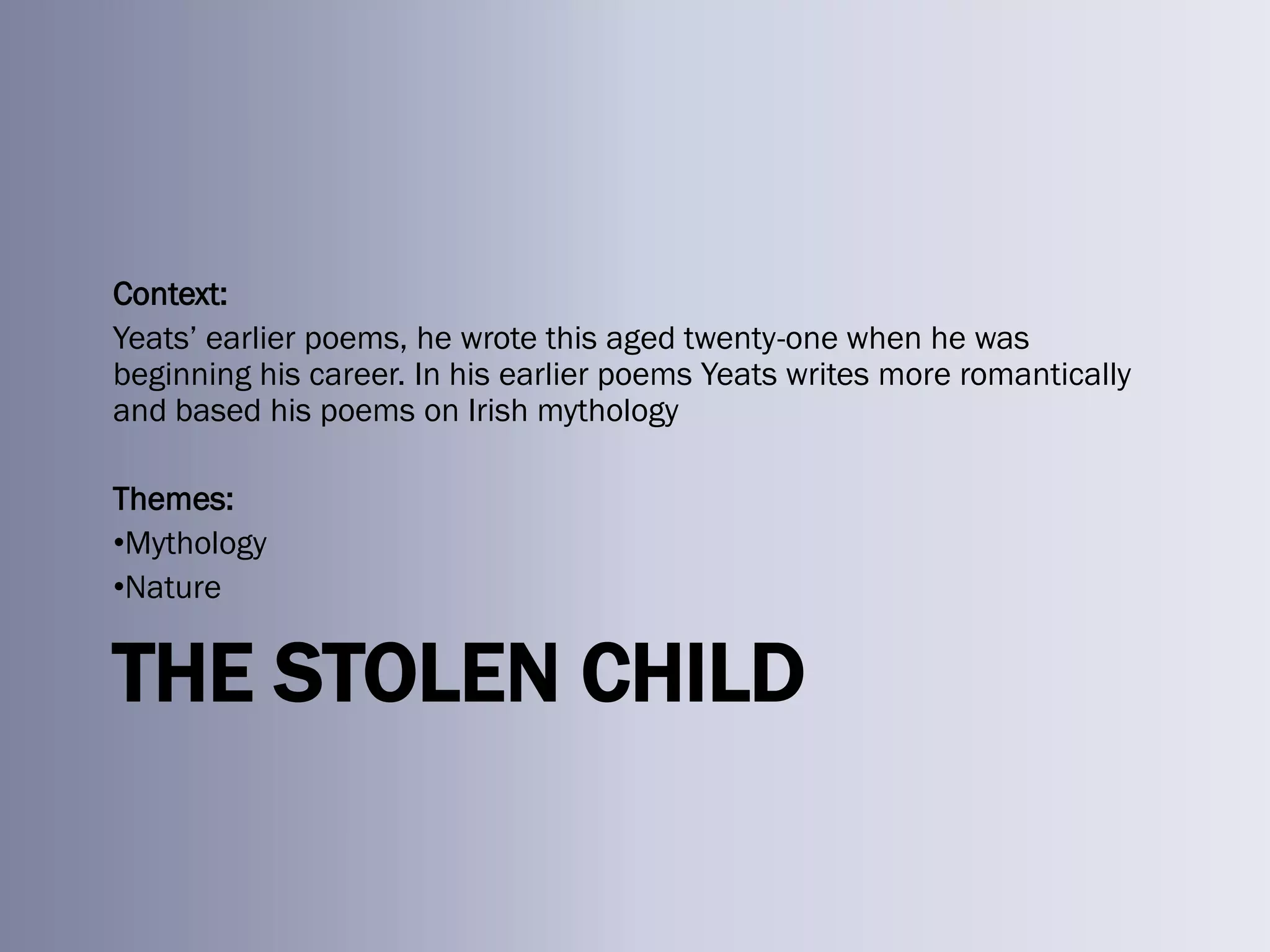 Context:
Yeats‘ earlier poems, he wrote this aged twenty-one when he was
beginning his career. In his earlier poems Yeats writes more romantically
and based his poems on Irish mythology

Themes:
•Mythology
•Nature


THE STOLEN CHILD
 