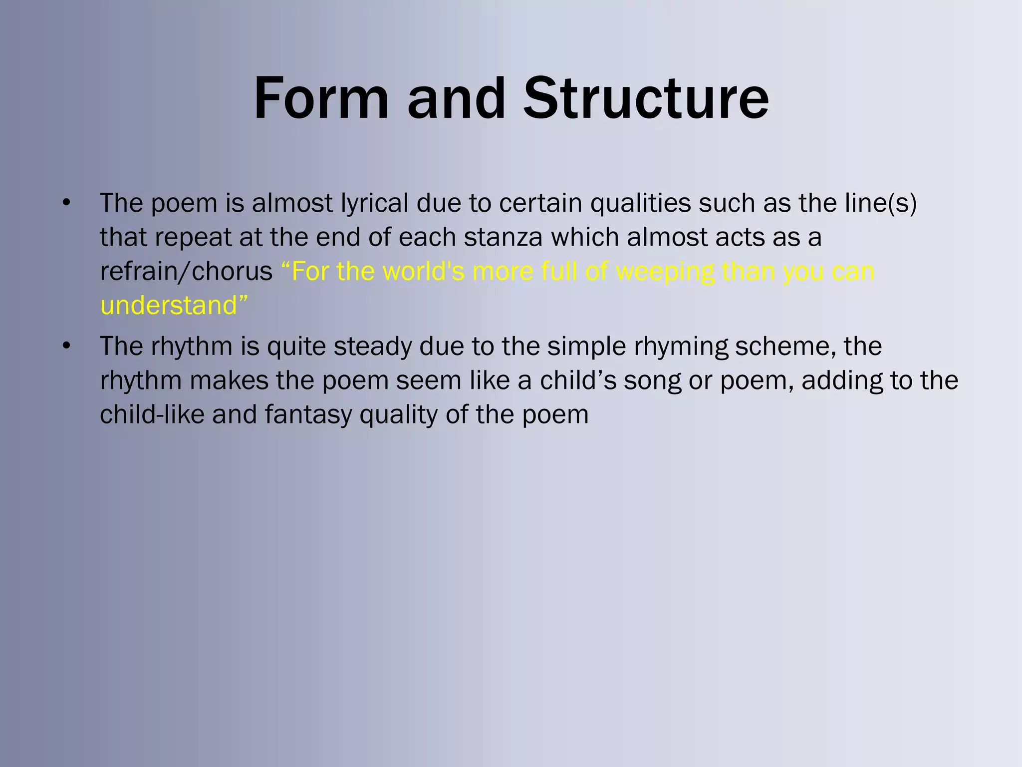 Form and Structure
• The poem is almost lyrical due to certain qualities such as the line(s)
  that repeat at the end of each stanza which almost acts as a
  refrain/chorus ―For the world's more full of weeping than you can
  understand‖
• The rhythm is quite steady due to the simple rhyming scheme, the
  rhythm makes the poem seem like a child‘s song or poem, adding to the
  child-like and fantasy quality of the poem
 