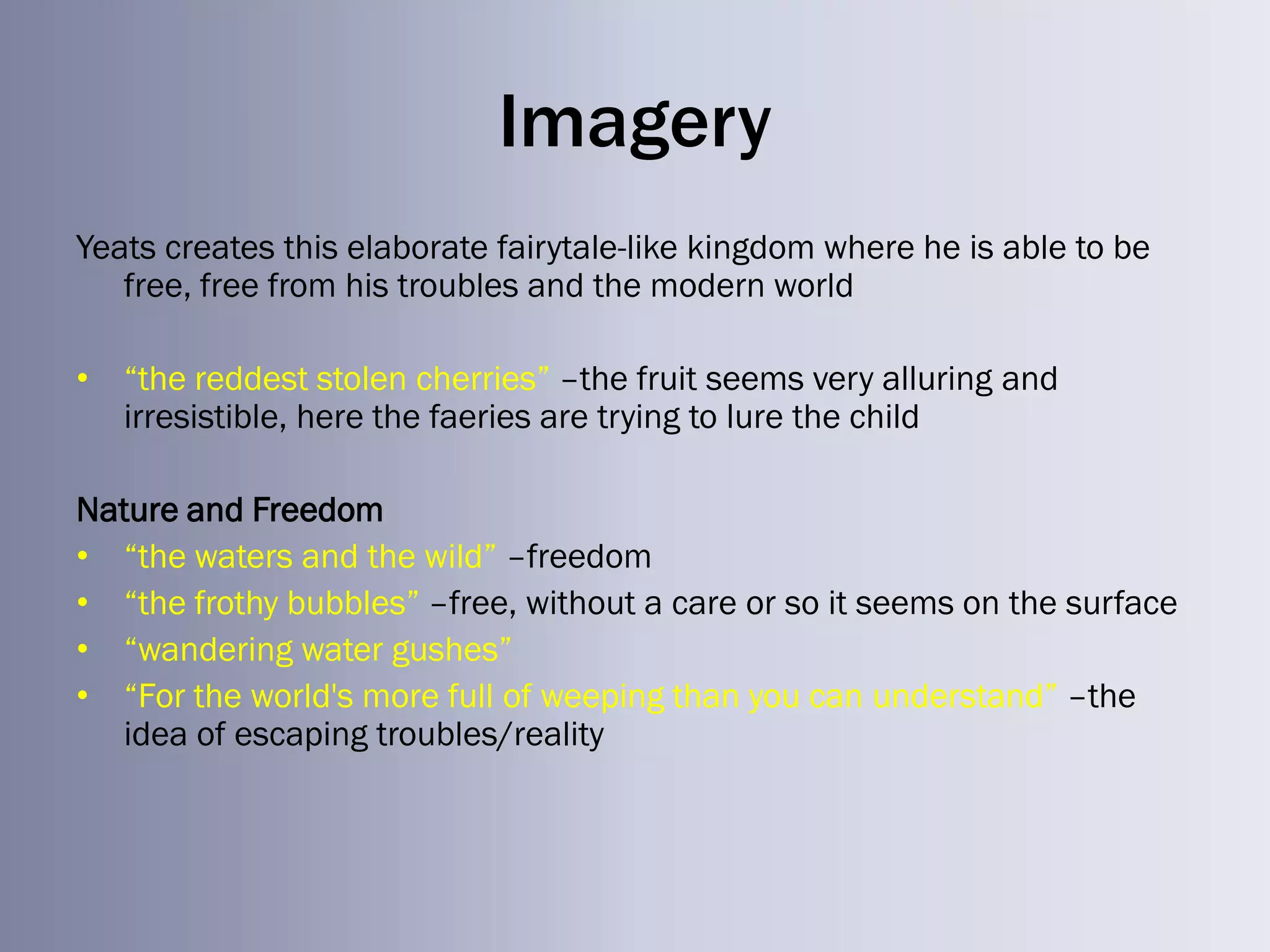 Imagery
Yeats creates this elaborate fairytale-like kingdom where he is able to be
   free, free from his troubles and the modern world

• ―the reddest stolen cherries‖ –the fruit seems very alluring and
  irresistible, here the faeries are trying to lure the child

Nature and Freedom
• ―the waters and the wild‖ –freedom
• ―the frothy bubbles‖ –free, without a care or so it seems on the surface
• ―wandering water gushes‖
• ―For the world's more full of weeping than you can understand‖ –the
  idea of escaping troubles/reality
 