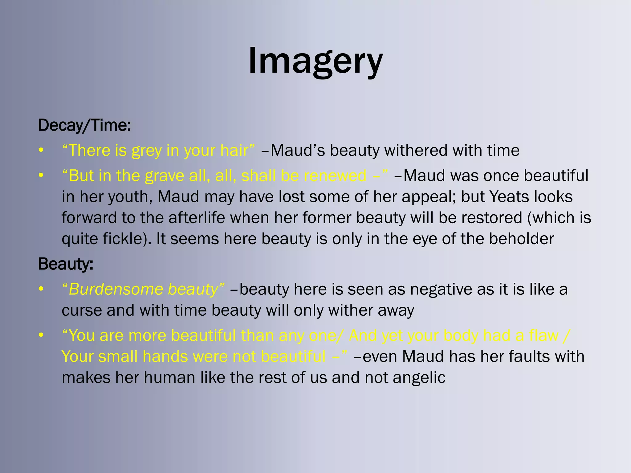 Imagery
Decay/Time:
• ―There is grey in your hair‖ –Maud‘s beauty withered with time
• ―But in the grave all, all, shall be renewed –‖ –Maud was once beautiful
  in her youth, Maud may have lost some of her appeal; but Yeats looks
  forward to the afterlife when her former beauty will be restored (which is
  quite fickle). It seems here beauty is only in the eye of the beholder
Beauty:
• ―Burdensome beauty” –beauty here is seen as negative as it is like a
  curse and with time beauty will only wither away
• ―You are more beautiful than any one/ And yet your body had a flaw /
  Your small hands were not beautiful –‖ –even Maud has her faults with
  makes her human like the rest of us and not angelic
 
