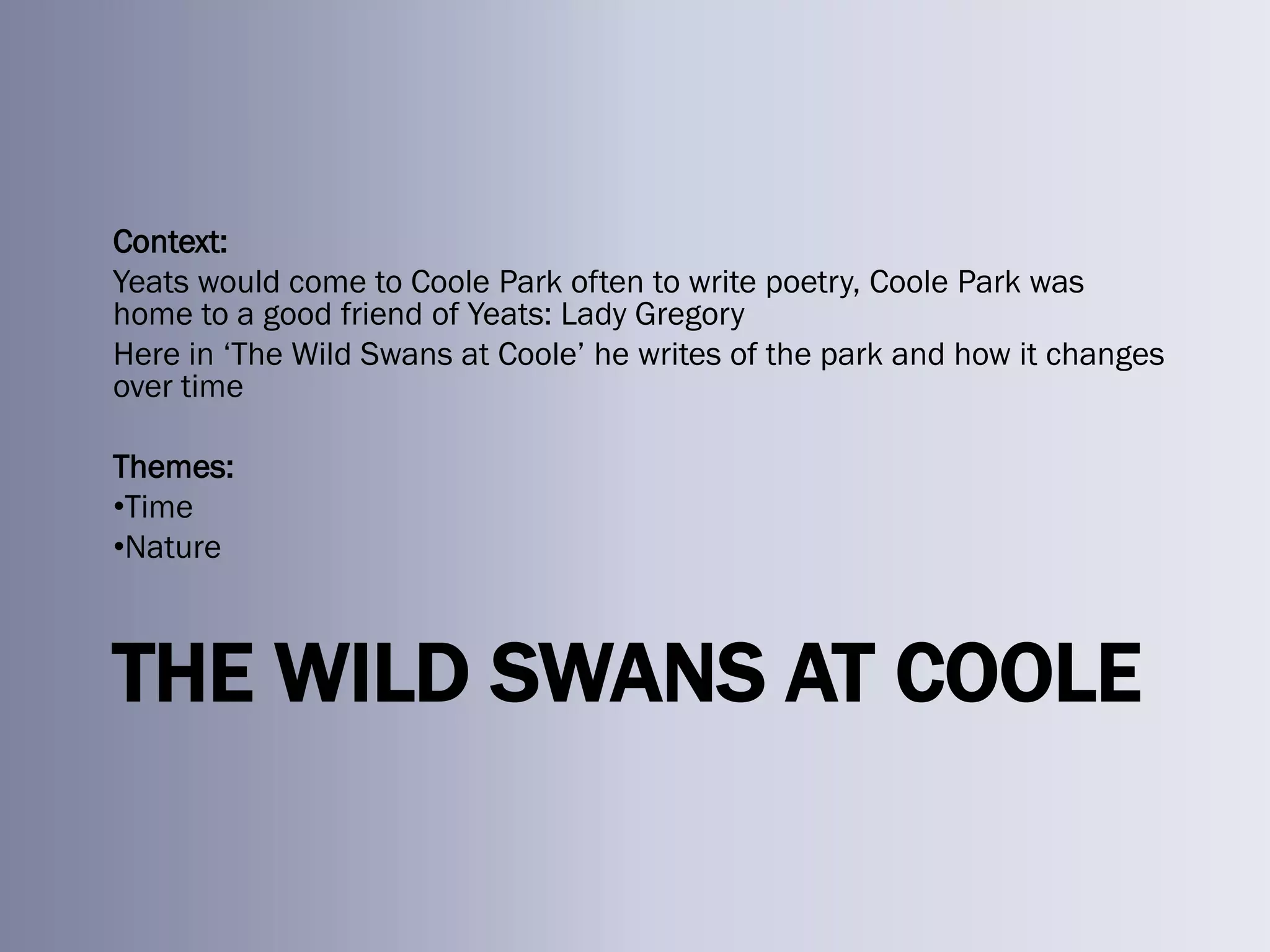 Context:
Yeats would come to Coole Park often to write poetry, Coole Park was
home to a good friend of Yeats: Lady Gregory
Here in ‗The Wild Swans at Coole‘ he writes of the park and how it changes
over time

Themes:
•Time
•Nature



THE WILD SWANS AT COOLE
 