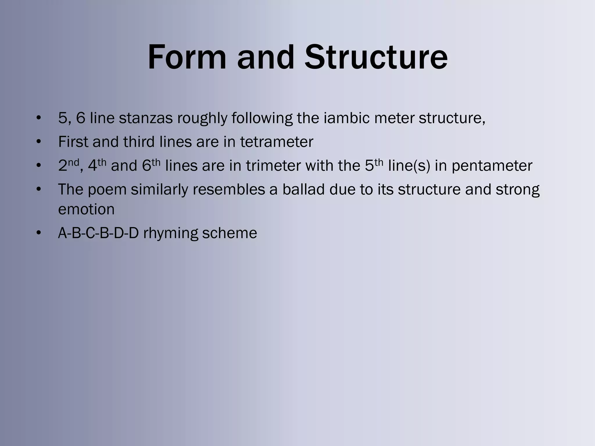 Form and Structure
• 5, 6 line stanzas roughly following the iambic meter structure,
• First and third lines are in tetrameter
• 2nd, 4th and 6th lines are in trimeter with the 5th line(s) in pentameter
• The poem similarly resembles a ballad due to its structure and strong
  emotion
• A-B-C-B-D-D rhyming scheme
 