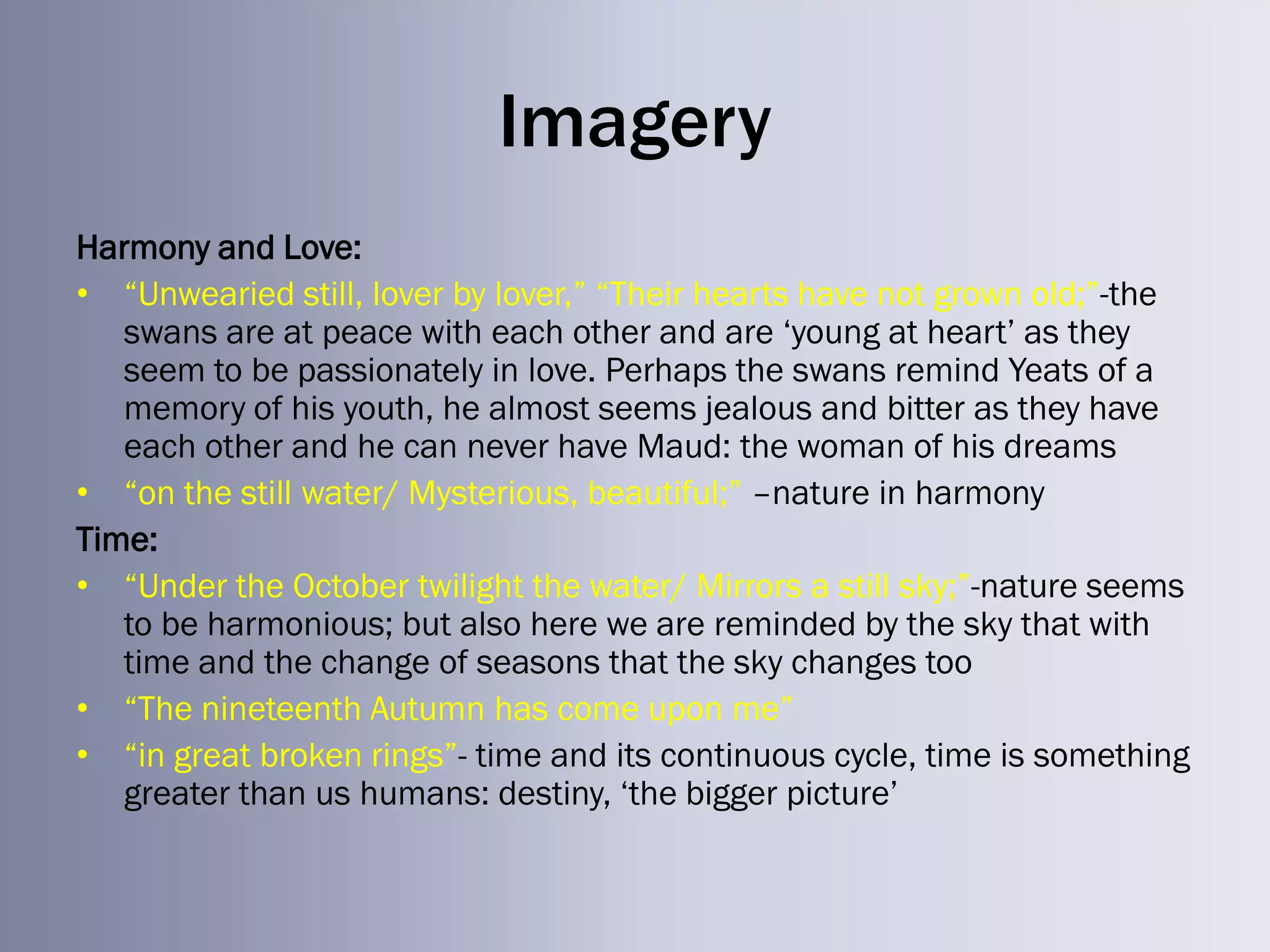 Imagery
Harmony and Love:
• ―Unwearied still, lover by lover,‖ ―Their hearts have not grown old;‖-the
   swans are at peace with each other and are ‗young at heart‘ as they
   seem to be passionately in love. Perhaps the swans remind Yeats of a
   memory of his youth, he almost seems jealous and bitter as they have
   each other and he can never have Maud: the woman of his dreams
• ―on the still water/ Mysterious, beautiful;‖ –nature in harmony
Time:
• ―Under the October twilight the water/ Mirrors a still sky;‖-nature seems
   to be harmonious; but also here we are reminded by the sky that with
   time and the change of seasons that the sky changes too
• ―The nineteenth Autumn has come upon me‖
• ―in great broken rings‖- time and its continuous cycle, time is something
   greater than us humans: destiny, ‗the bigger picture‘
 