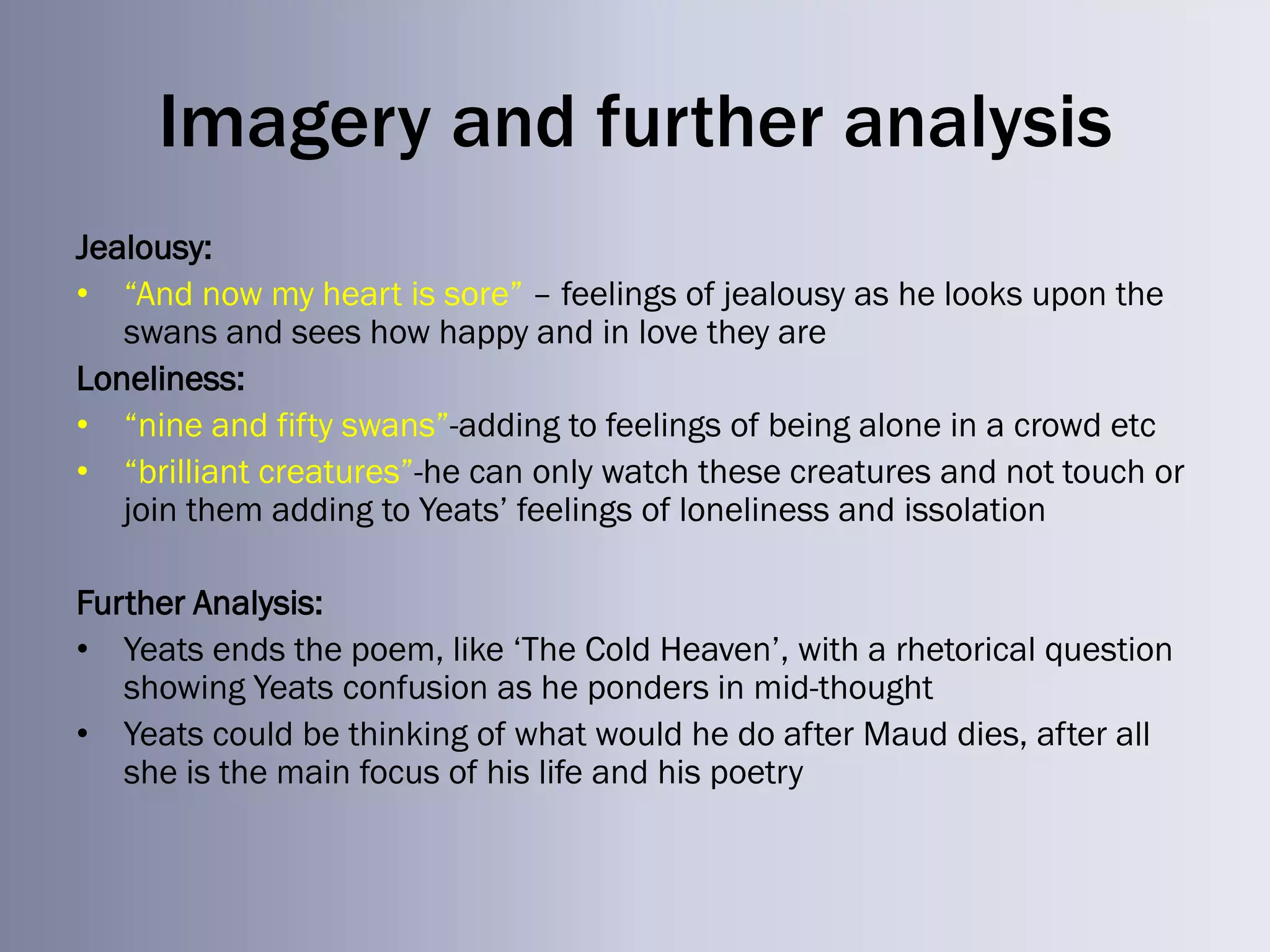 Imagery and further analysis
Jealousy:
• ―And now my heart is sore‖ – feelings of jealousy as he looks upon the
   swans and sees how happy and in love they are
Loneliness:
• ―nine and fifty swans‖-adding to feelings of being alone in a crowd etc
• ―brilliant creatures‖-he can only watch these creatures and not touch or
   join them adding to Yeats‘ feelings of loneliness and issolation

Further Analysis:
• Yeats ends the poem, like ‗The Cold Heaven‘, with a rhetorical question
   showing Yeats confusion as he ponders in mid-thought
• Yeats could be thinking of what would he do after Maud dies, after all
   she is the main focus of his life and his poetry
 