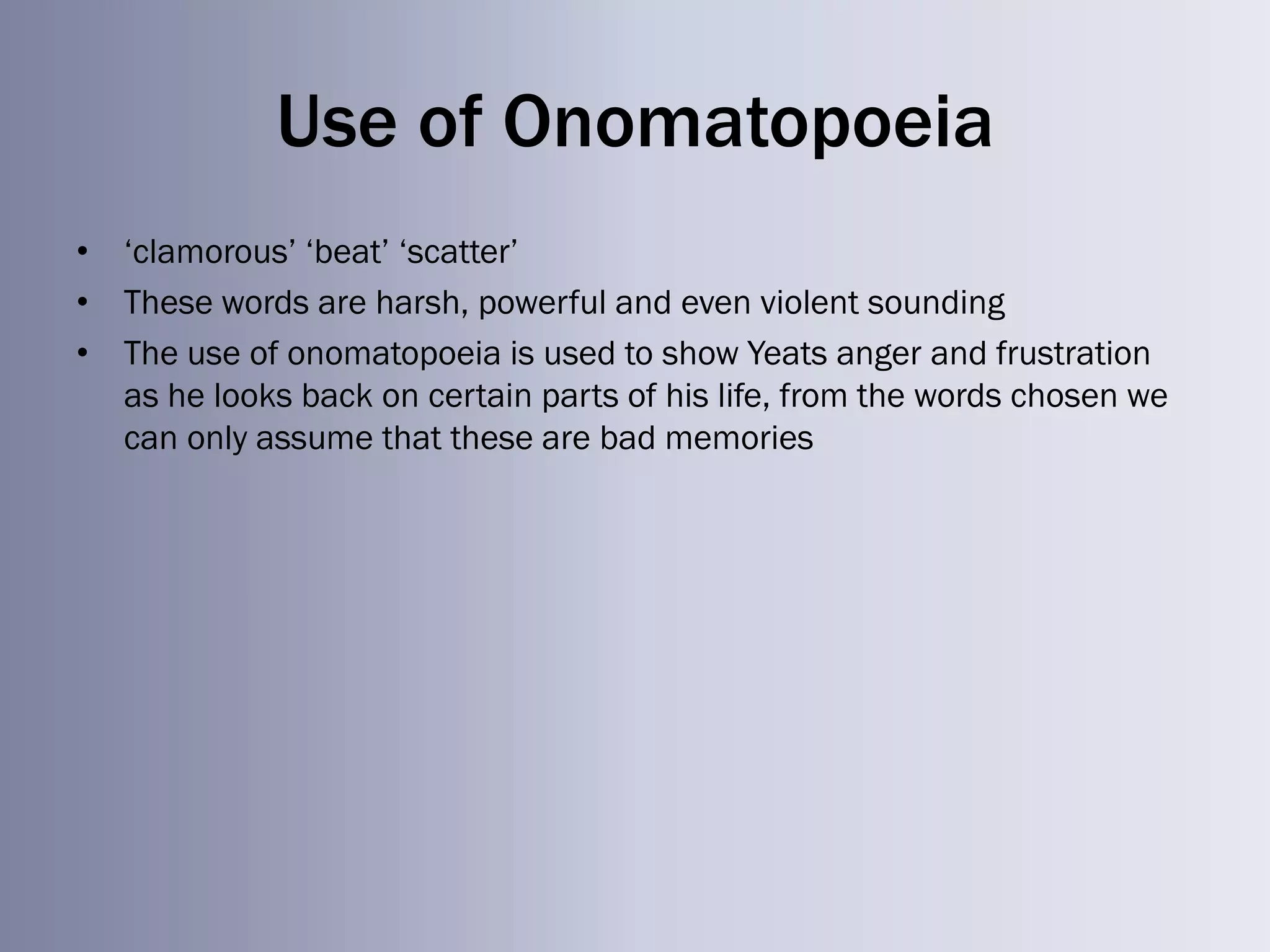 Use of Onomatopoeia
• ‗clamorous‘ ‗beat‘ ‗scatter‘
• These words are harsh, powerful and even violent sounding
• The use of onomatopoeia is used to show Yeats anger and frustration
  as he looks back on certain parts of his life, from the words chosen we
  can only assume that these are bad memories
 