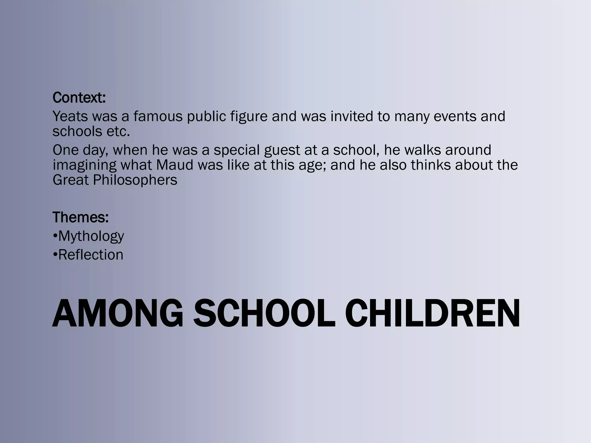 Context:
Yeats was a famous public figure and was invited to many events and
schools etc.
One day, when he was a special guest at a school, he walks around
imagining what Maud was like at this age; and he also thinks about the
Great Philosophers

Themes:
•Mythology
•Reflection



AMONG SCHOOL CHILDREN
 