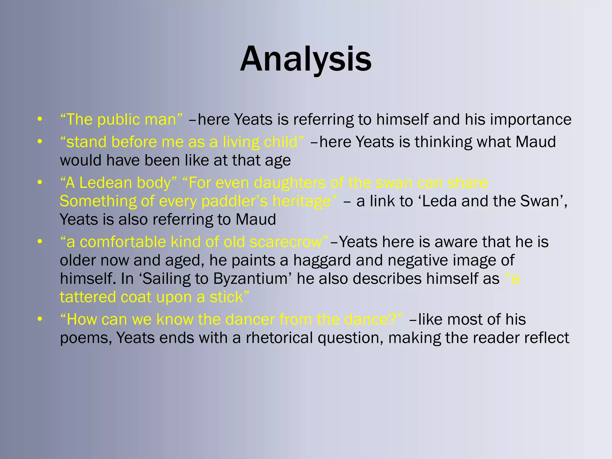 Analysis
• ―The public man‖ –here Yeats is referring to himself and his importance
• ―stand before me as a living child‖ –here Yeats is thinking what Maud
  would have been like at that age
• ―A Ledean body‖ ―For even daughters of the swan can share
  Something of every paddler‘s heritage‖ – a link to ‗Leda and the Swan‘,
  Yeats is also referring to Maud
• ―a comfortable kind of old scarecrow‖–Yeats here is aware that he is
  older now and aged, he paints a haggard and negative image of
  himself. In ‗Sailing to Byzantium‘ he also describes himself as ―a
  tattered coat upon a stick‖
• ―How can we know the dancer from the dance?‖ –like most of his
  poems, Yeats ends with a rhetorical question, making the reader reflect
 
