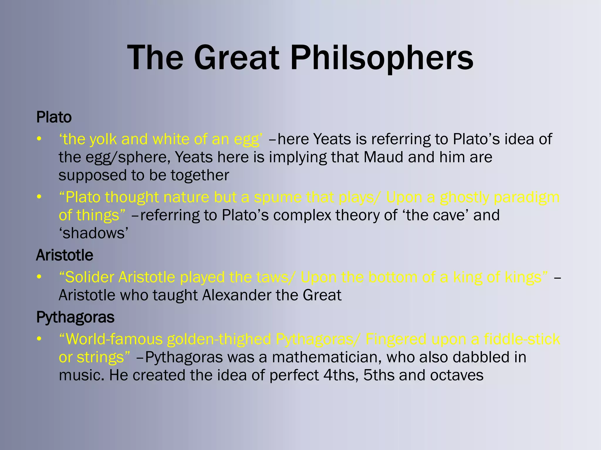 The Great Philsophers
Plato
• ‗the yolk and white of an egg‘ –here Yeats is referring to Plato‘s idea of
    the egg/sphere, Yeats here is implying that Maud and him are
    supposed to be together
• ―Plato thought nature but a spume that plays/ Upon a ghostly paradigm
    of things‖ –referring to Plato‘s complex theory of ‗the cave‘ and
    ‗shadows‘
Aristotle
• ―Solider Aristotle played the taws/ Upon the bottom of a king of kings‖ –
    Aristotle who taught Alexander the Great
Pythagoras
• ―World-famous golden-thighed Pythagoras/ Fingered upon a fiddle-stick
    or strings‖ –Pythagoras was a mathematician, who also dabbled in
    music. He created the idea of perfect 4ths, 5ths and octaves
 