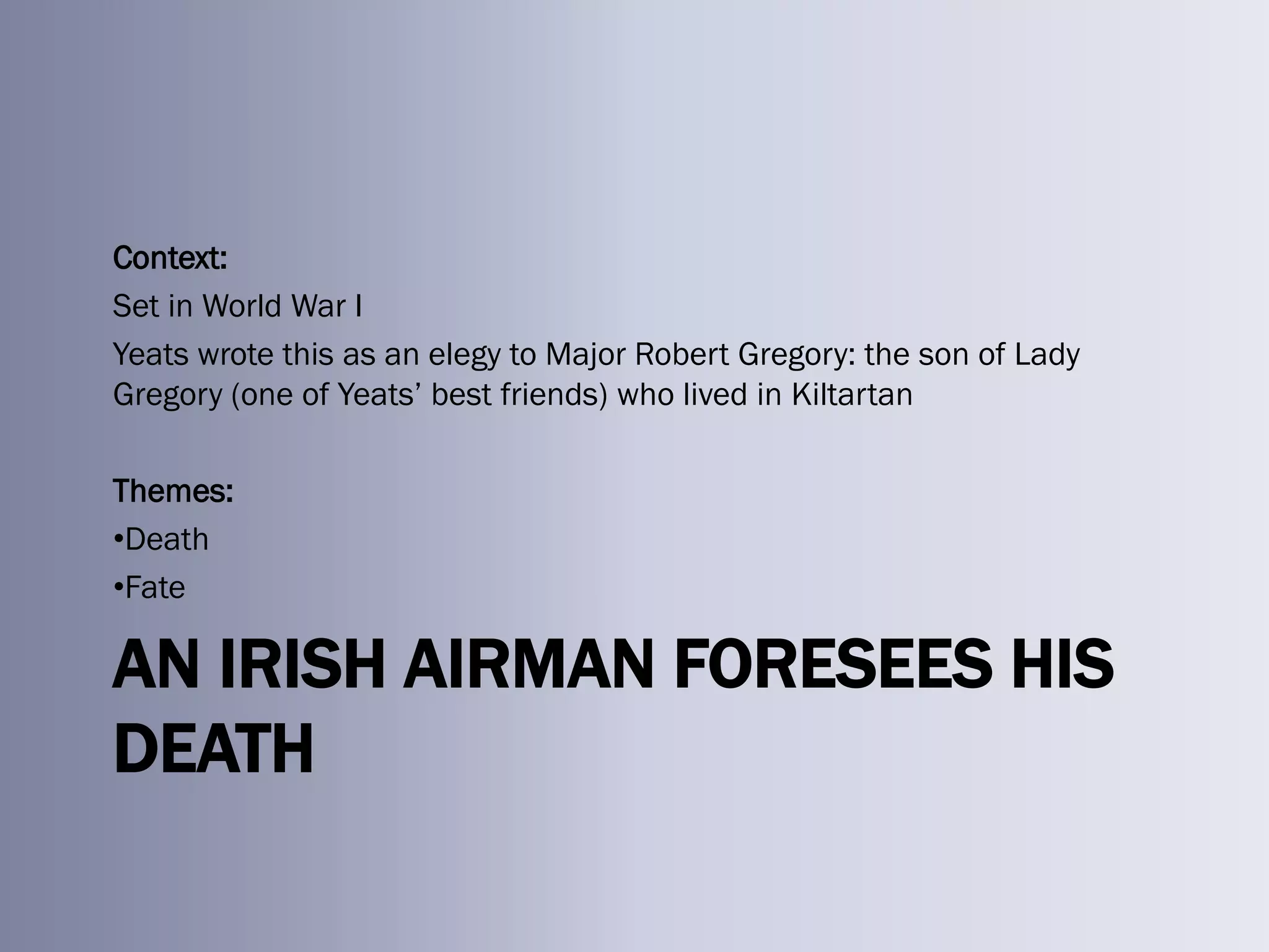 Context:
Set in World War I
Yeats wrote this as an elegy to Major Robert Gregory: the son of Lady
Gregory (one of Yeats‘ best friends) who lived in Kiltartan

Themes:
•Death
•Fate

AN IRISH AIRMAN FORESEES HIS
DEATH
 