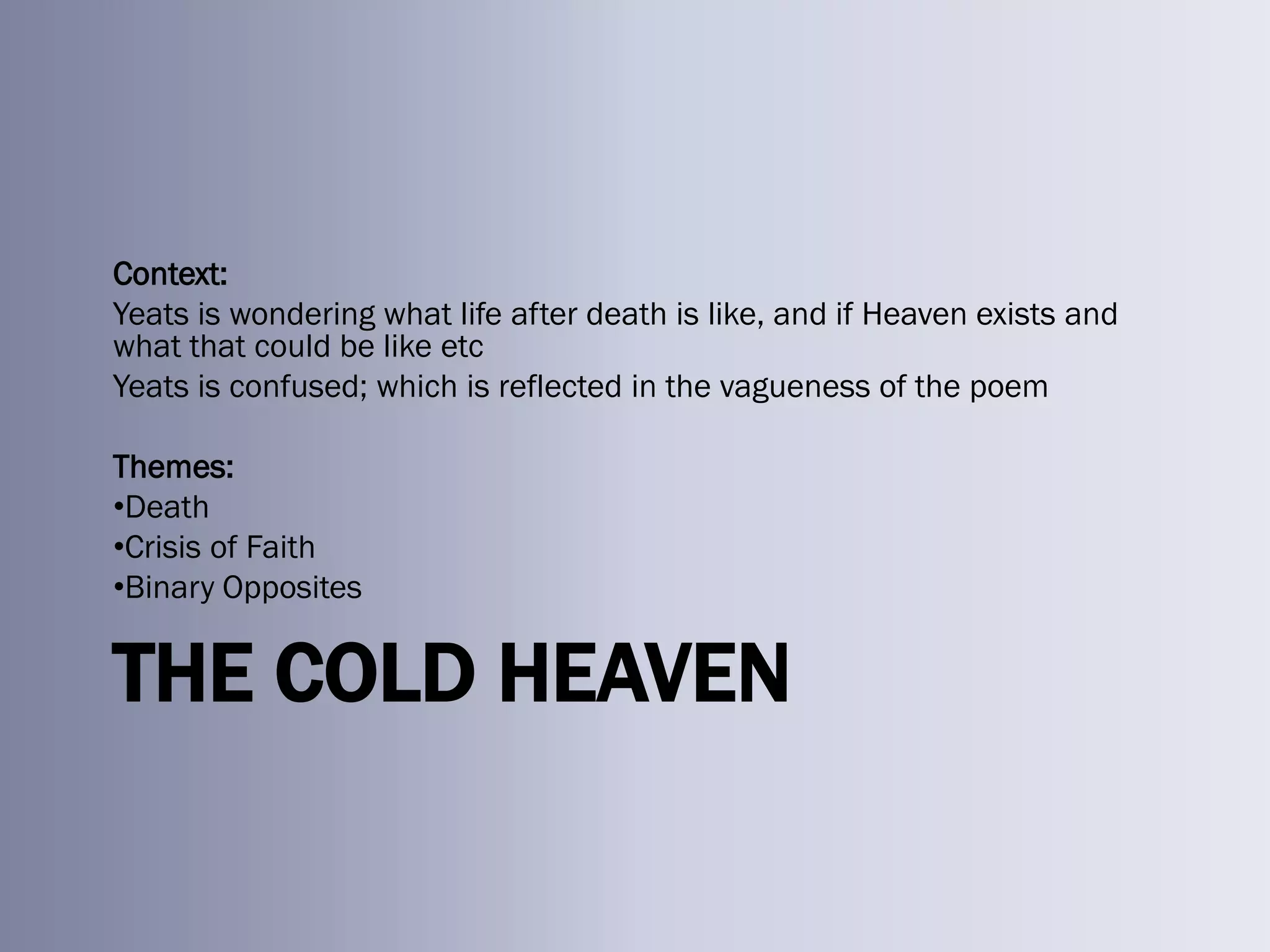 Context:
Yeats is wondering what life after death is like, and if Heaven exists and
what that could be like etc
Yeats is confused; which is reflected in the vagueness of the poem

Themes:
•Death
•Crisis of Faith
•Binary Opposites


THE COLD HEAVEN
 