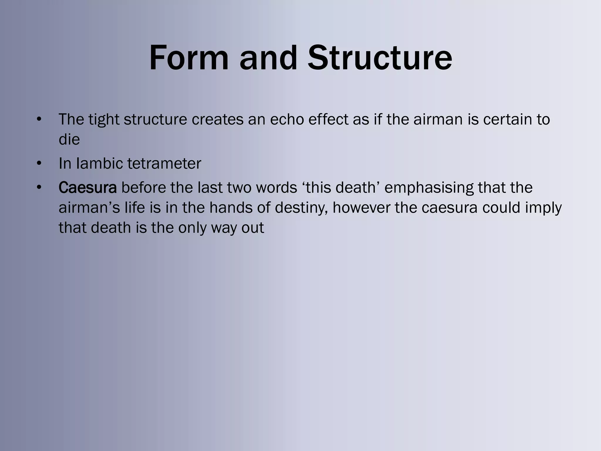 Form and Structure
• The tight structure creates an echo effect as if the airman is certain to
  die
• In Iambic tetrameter
• Caesura before the last two words ‗this death‘ emphasising that the
  airman‘s life is in the hands of destiny, however the caesura could imply
  that death is the only way out
 