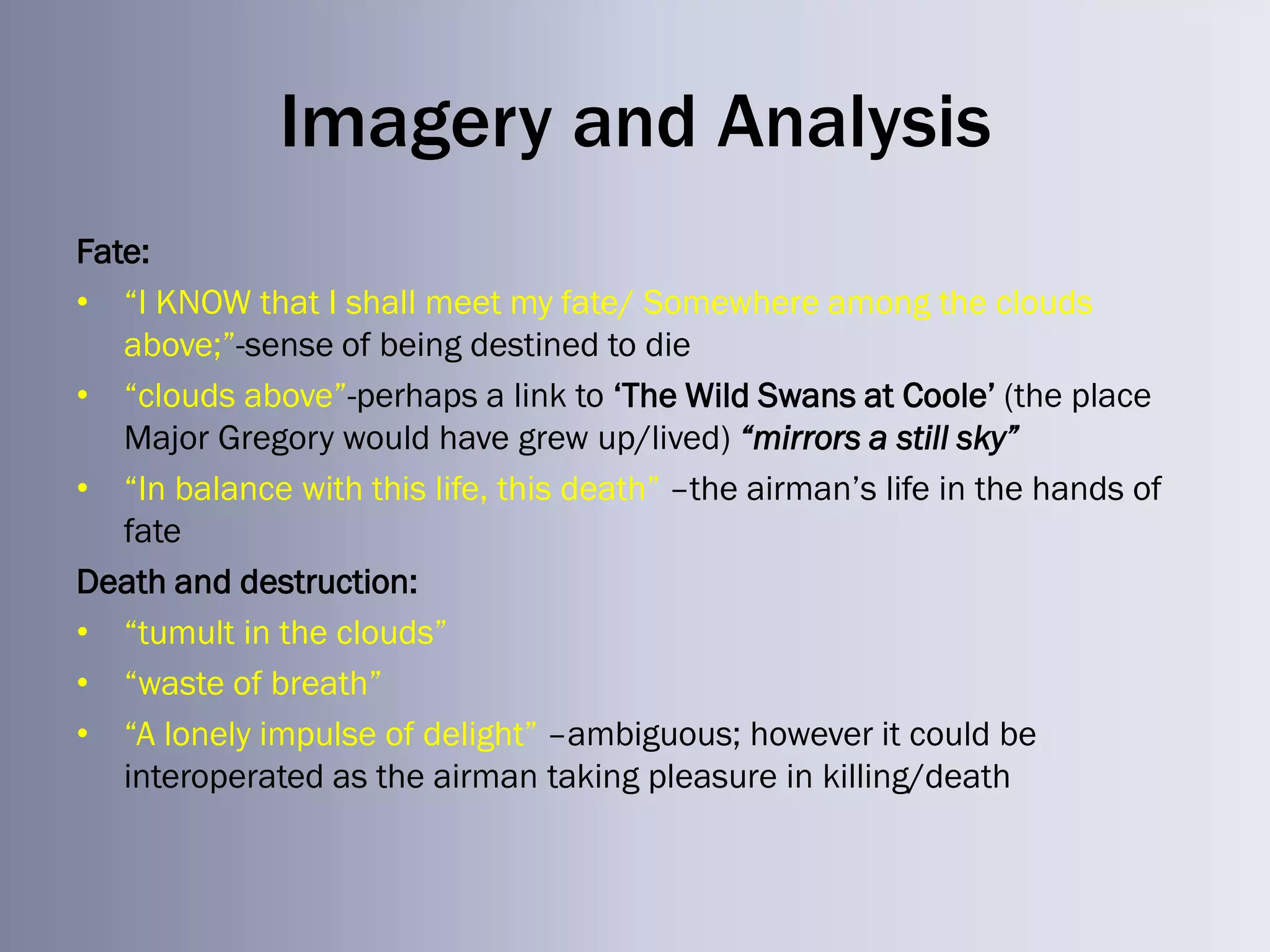 Imagery and Analysis
Fate:
• ―I KNOW that I shall meet my fate/ Somewhere among the clouds
   above;‖-sense of being destined to die
• ―clouds above‖-perhaps a link to ‗The Wild Swans at Coole‘ (the place
   Major Gregory would have grew up/lived) “mirrors a still sky”
• ―In balance with this life, this death‖ –the airman‘s life in the hands of
   fate
Death and destruction:
• ―tumult in the clouds‖
• ―waste of breath‖
• ―A lonely impulse of delight‖ –ambiguous; however it could be
   interoperated as the airman taking pleasure in killing/death
 