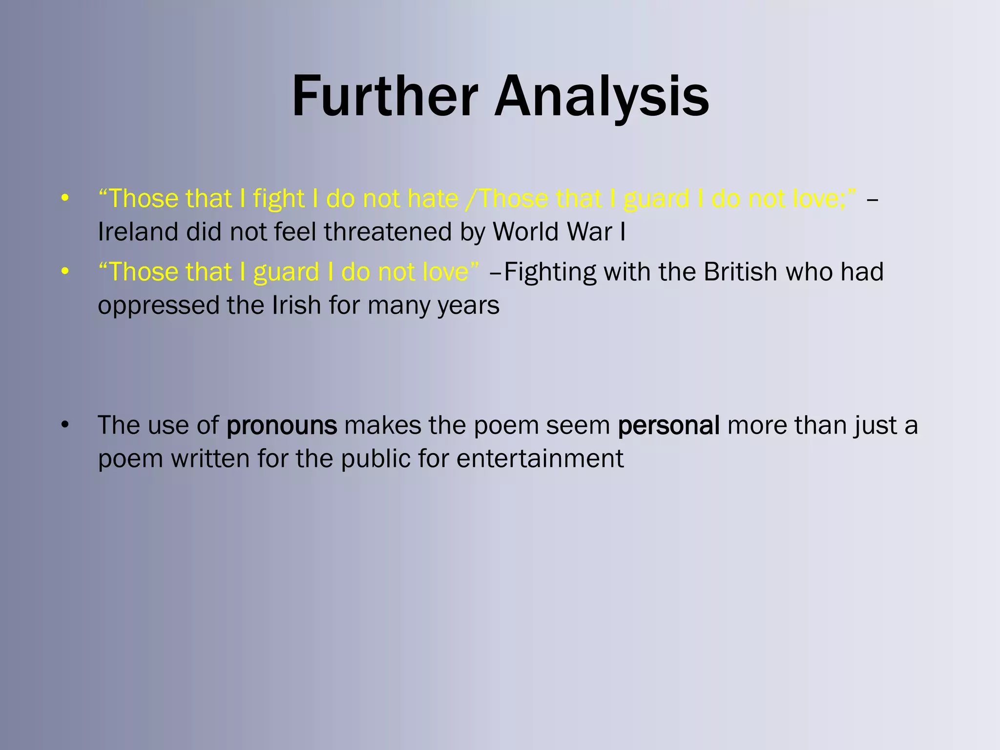 Further Analysis
• ―Those that I fight I do not hate /Those that I guard I do not love;‖ –
  Ireland did not feel threatened by World War I
• ―Those that I guard I do not love‖ –Fighting with the British who had
  oppressed the Irish for many years



• The use of pronouns makes the poem seem personal more than just a
  poem written for the public for entertainment
 
