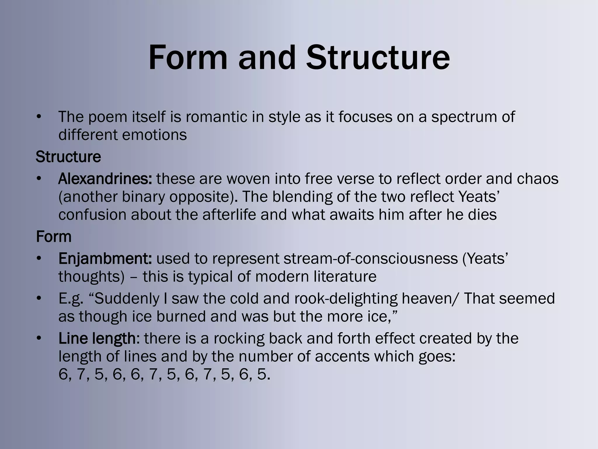 Form and Structure
• The poem itself is romantic in style as it focuses on a spectrum of
   different emotions
Structure
• Alexandrines: these are woven into free verse to reflect order and chaos
   (another binary opposite). The blending of the two reflect Yeats‘
   confusion about the afterlife and what awaits him after he dies
Form
• Enjambment: used to represent stream-of-consciousness (Yeats‘
   thoughts) – this is typical of modern literature
• E.g. ―Suddenly I saw the cold and rook-delighting heaven/ That seemed
   as though ice burned and was but the more ice,‖
• Line length: there is a rocking back and forth effect created by the
   length of lines and by the number of accents which goes:
   6, 7, 5, 6, 6, 7, 5, 6, 7, 5, 6, 5.
 