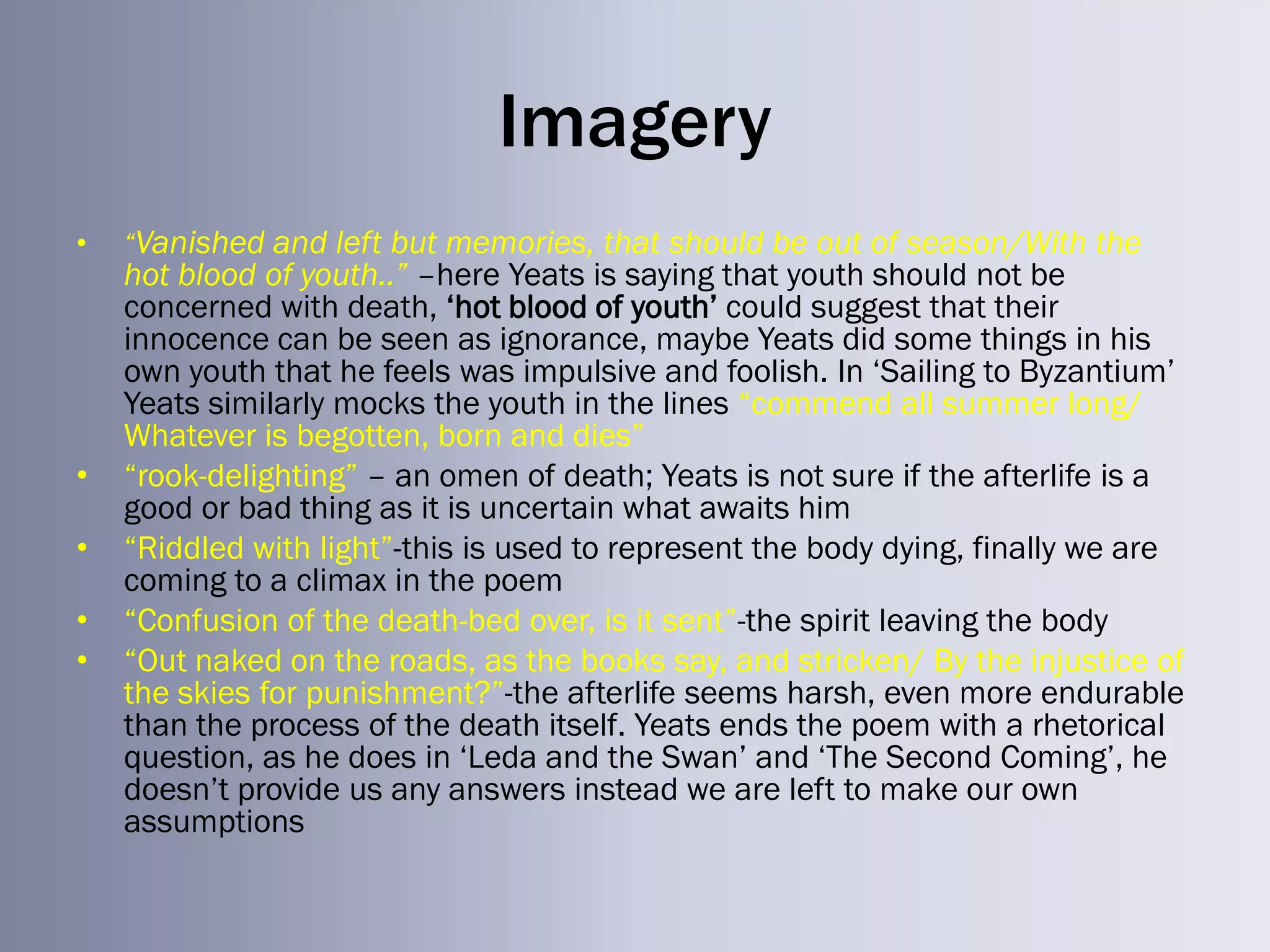 Imagery
•   “Vanished and left but memories, that should be out of season/With the
    hot blood of youth..” –here Yeats is saying that youth should not be
    concerned with death, ‗hot blood of youth‘ could suggest that their
    innocence can be seen as ignorance, maybe Yeats did some things in his
    own youth that he feels was impulsive and foolish. In ‗Sailing to Byzantium‘
    Yeats similarly mocks the youth in the lines ―commend all summer long/
    Whatever is begotten, born and dies‖
•   ―rook-delighting‖ – an omen of death; Yeats is not sure if the afterlife is a
    good or bad thing as it is uncertain what awaits him
•   ―Riddled with light‖-this is used to represent the body dying, finally we are
    coming to a climax in the poem
•   ―Confusion of the death-bed over, is it sent‖-the spirit leaving the body
•   ―Out naked on the roads, as the books say, and stricken/ By the injustice of
    the skies for punishment?‖-the afterlife seems harsh, even more endurable
    than the process of the death itself. Yeats ends the poem with a rhetorical
    question, as he does in ‗Leda and the Swan‘ and ‗The Second Coming‘, he
    doesn‘t provide us any answers instead we are left to make our own
    assumptions
 