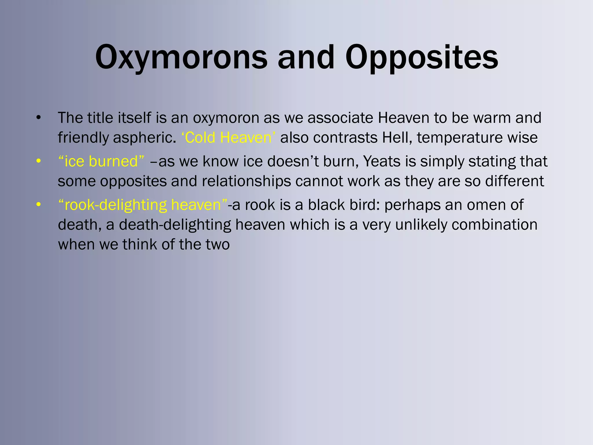 Oxymorons and Opposites
• The title itself is an oxymoron as we associate Heaven to be warm and
  friendly aspheric. ‗Cold Heaven‘ also contrasts Hell, temperature wise
• ―ice burned‖ –as we know ice doesn‘t burn, Yeats is simply stating that
  some opposites and relationships cannot work as they are so different
• ―rook-delighting heaven‖-a rook is a black bird: perhaps an omen of
  death, a death-delighting heaven which is a very unlikely combination
  when we think of the two
 