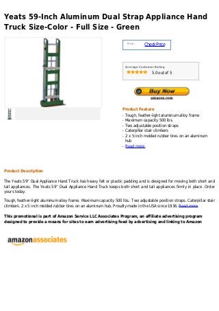 Yeats 59-Inch Aluminum Dual Strap Appliance Hand
Truck Size-Color - Full Size - Green
Price :
CheckPrice
Average Customer Rating
5.0 out of 5
Product Feature
Tough, feather-light aluminum alloy frameq
Maximum capacity 500 lbs.q
Two adjustable position strapsq
Caterpillar stair climbersq
2 x 5 inch molded rubber tires on an aluminumq
hub
Read moreq
Product Description
The Yeats 59'' Dual Appliance Hand Truck has heavy felt or plastic padding and is designed for moving both short and
tall appliances. The Yeats 59'' Dual Appliance Hand Truck keeps both short and tall appliances firmly in place. Order
yours today.
Tough, feather-light aluminum alloy frame. Maximum capacity 500 lbs.. Two adjustable position straps. Caterpillar stair
climbers. 2 x 5 inch molded rubber tires on an aluminum hub. Proudly made in the USA since 1936. Read more
This promotional is part of Amazon Service LLC Associates Program, an affiliate advertising program
designed to provide a means for sites to earn advertising feed by advertising and linking to Amazon
 