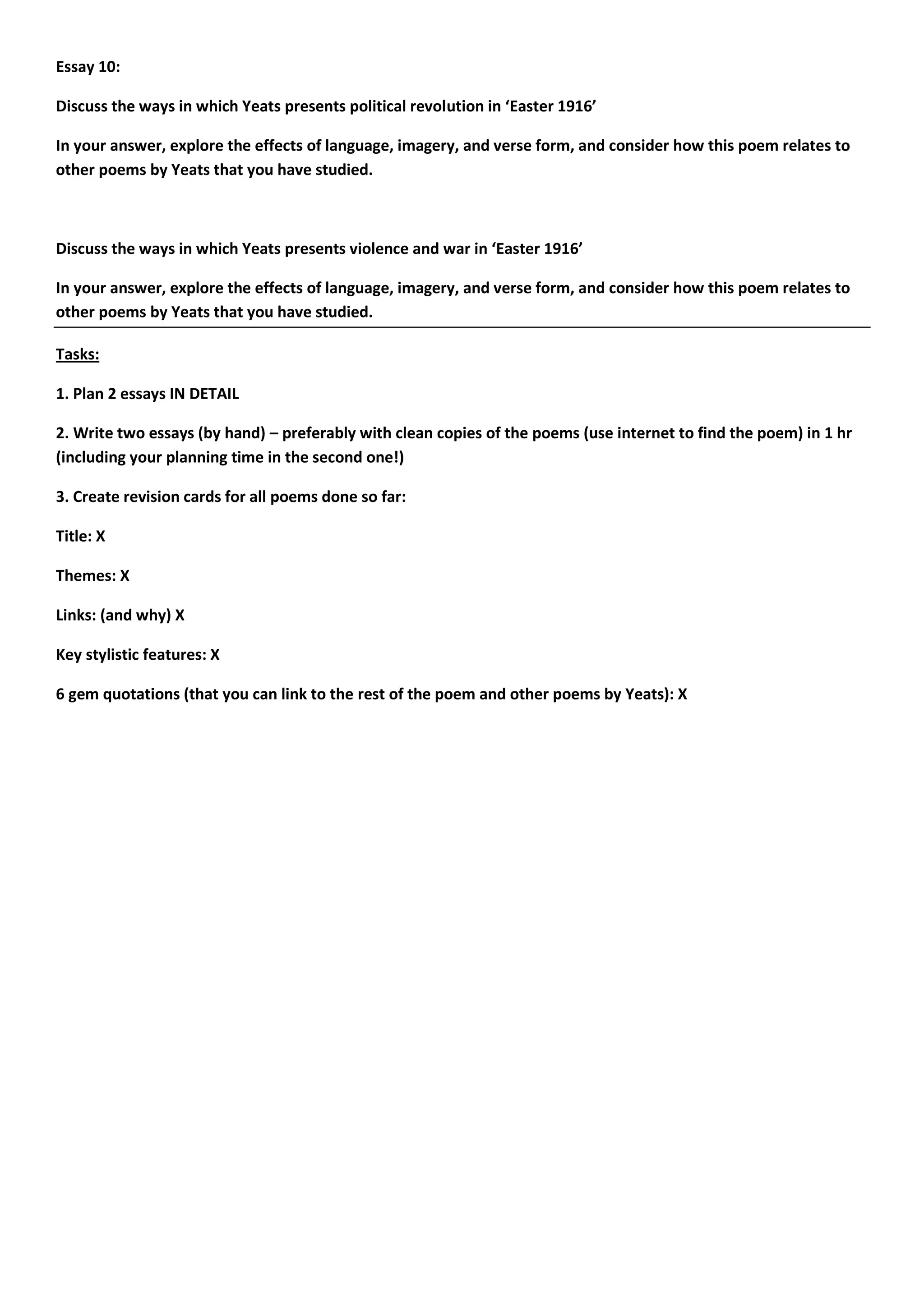Essay 10:

Discuss the ways in which Yeats presents political revolution in ‘Easter 1916’

In your answer, explore the effects of language, imagery, and verse form, and consider how this poem relates to
other poems by Yeats that you have studied.



Discuss the ways in which Yeats presents violence and war in ‘Easter 1916’

In your answer, explore the effects of language, imagery, and verse form, and consider how this poem relates to
other poems by Yeats that you have studied.

Tasks:

1. Plan 2 essays IN DETAIL

2. Write two essays (by hand) – preferably with clean copies of the poems (use internet to find the poem) in 1 hr
(including your planning time in the second one!)

3. Create revision cards for all poems done so far:

Title: X

Themes: X

Links: (and why) X

Key stylistic features: X

6 gem quotations (that you can link to the rest of the poem and other poems by Yeats): X
 