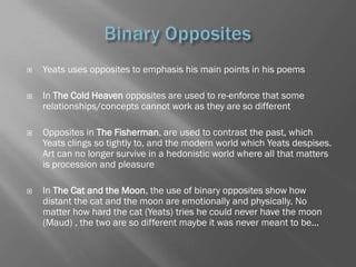    Yeats uses opposites to emphasis his main points in his poems

   In The Cold Heaven opposites are used to re-enforce that some
    relationships/concepts cannot work as they are so different

   Opposites in The Fisherman, are used to contrast the past, which
    Yeats clings so tightly to, and the modern world which Yeats despises.
    Art can no longer survive in a hedonistic world where all that matters
    is procession and pleasure

   In The Cat and the Moon, the use of binary opposites show how
    distant the cat and the moon are emotionally and physically. No
    matter how hard the cat (Yeats) tries he could never have the moon
    (Maud) , the two are so different maybe it was never meant to be...
 