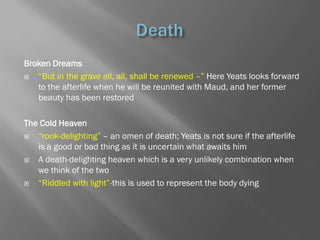 Broken Dreams
  ―But in the grave all, all, shall be renewed –‖ Here Yeats looks forward
   to the afterlife when he will be reunited with Maud, and her former
   beauty has been restored

The Cold Heaven
  ―rook-delighting‖ – an omen of death; Yeats is not sure if the afterlife
   is a good or bad thing as it is uncertain what awaits him
  A death-delighting heaven which is a very unlikely combination when
   we think of the two
  ―Riddled with light‖-this is used to represent the body dying
 