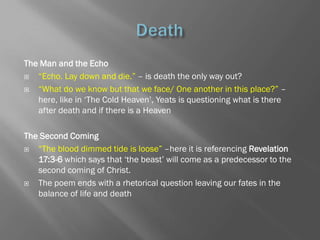 The Man and the Echo
  ―Echo. Lay down and die.‖ – is death the only way out?
  ―What do we know but that we face/ One another in this place?‖ –
   here, like in ‗The Cold Heaven‘, Yeats is questioning what is there
   after death and if there is a Heaven

The Second Coming
  ―The blood dimmed tide is loose‖ –here it is referencing Revelation
   17:3-6 which says that ‗the beast‘ will come as a predecessor to the
   second coming of Christ.
  The poem ends with a rhetorical question leaving our fates in the
   balance of life and death
 