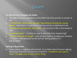 An Irish Airman Foresees his Death
   The tight structure creates an echo effect as if the airman is certain to
    die
   ―I KNOW that I shall meet my fate/ Somewhere among the clouds
    above;‖-here there is a sense of that the airman is destined to die
   ―In balance with this life, this death‖ –the airman‘s life in the hands of
    fate
   ―waste of breath‖ –is there no way to stop this from happening?
   ―A lonely impulse of delight‖ –this phrase itself is ambiguous; however
    it could be interoperated as the airman taking pleasure in
    killing/death

Sailing to Byzantium
   Yeats paints a negative self-portrait, he is bitter about his own ageing
    and decay therefore he reduces himself to ―a tattered coat upon a
    stick‖ ―An aged man is but a paltry thing‖
 