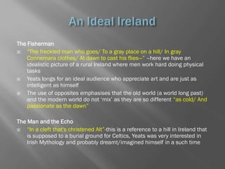 The Fisherman
   ―The freckled man who goes/ To a gray place on a hill/ In gray
    Connemara clothes/ At dawn to cast his flies—‖ –here we have an
    idealistic picture of a rural Ireland where men work hard doing physical
    tasks
   Yeats longs for an ideal audience who appreciate art and are just as
    intelligent as himself
   The use of opposites emphasises that the old world (a world long past)
    and the modern world do not ‗mix‘ as they are so different ―as cold/ And
    passionate as the dawn‖

The Man and the Echo
   ―In a cleft that's christened Alt‖-this is a reference to a hill in Ireland that
    is supposed to a burial ground for Celtics, Yeats was very interested in
    Irish Mythology and probably dreamt/imagined himself in a such time
 