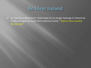    In ‗Sailing to Byzantium‘ Yeats feels he no longer belongs in Ireland as
    it has changed so much from what he knows ――that is not a country
    for old men‖
 