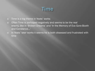    Time is a big theme in Yeats‘ works
   Often Time is portrayed negatively and seems to be the real
    enemy, like in ‗Broken Dreams‘ and ‗In the Memory of Eva Gore-Booth
    and Constance...‘
   In Yeats‘ later works it seems he is both obsessed and frustrated with
    time
 