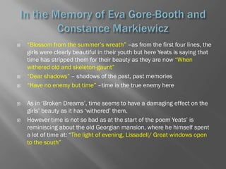    ―Blossom from the summer‘s wreath‖ –as from the first four lines, the
    girls were clearly beautiful in their youth but here Yeats is saying that
    time has stripped them for their beauty as they are now ―When
    withered old and skeleton-gaunt‖
   ―Dear shadows‖ – shadows of the past, past memories
   ―Have no enemy but time‖ –time is the true enemy here

   As in ‗Broken Dreams‘, time seems to have a damaging effect on the
    girls‘ beauty as it has ‗withered‘ them.
   However time is not so bad as at the start of the poem Yeats‘ is
    reminiscing about the old Georgian mansion, where he himself spent
    a lot of time at: ―The light of evening, Lissadell/ Great windows open
    to the south‖
 